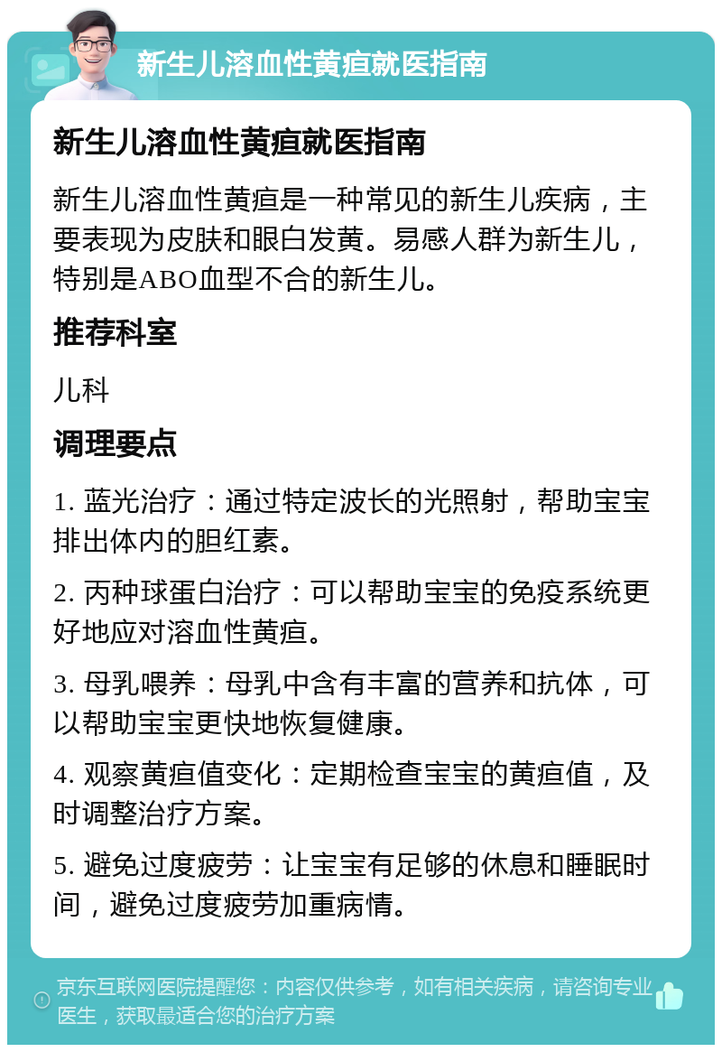 新生儿溶血性黄疸就医指南 新生儿溶血性黄疸就医指南 新生儿溶血性黄疸是一种常见的新生儿疾病，主要表现为皮肤和眼白发黄。易感人群为新生儿，特别是ABO血型不合的新生儿。 推荐科室 儿科 调理要点 1. 蓝光治疗：通过特定波长的光照射，帮助宝宝排出体内的胆红素。 2. 丙种球蛋白治疗：可以帮助宝宝的免疫系统更好地应对溶血性黄疸。 3. 母乳喂养：母乳中含有丰富的营养和抗体，可以帮助宝宝更快地恢复健康。 4. 观察黄疸值变化：定期检查宝宝的黄疸值，及时调整治疗方案。 5. 避免过度疲劳：让宝宝有足够的休息和睡眠时间，避免过度疲劳加重病情。