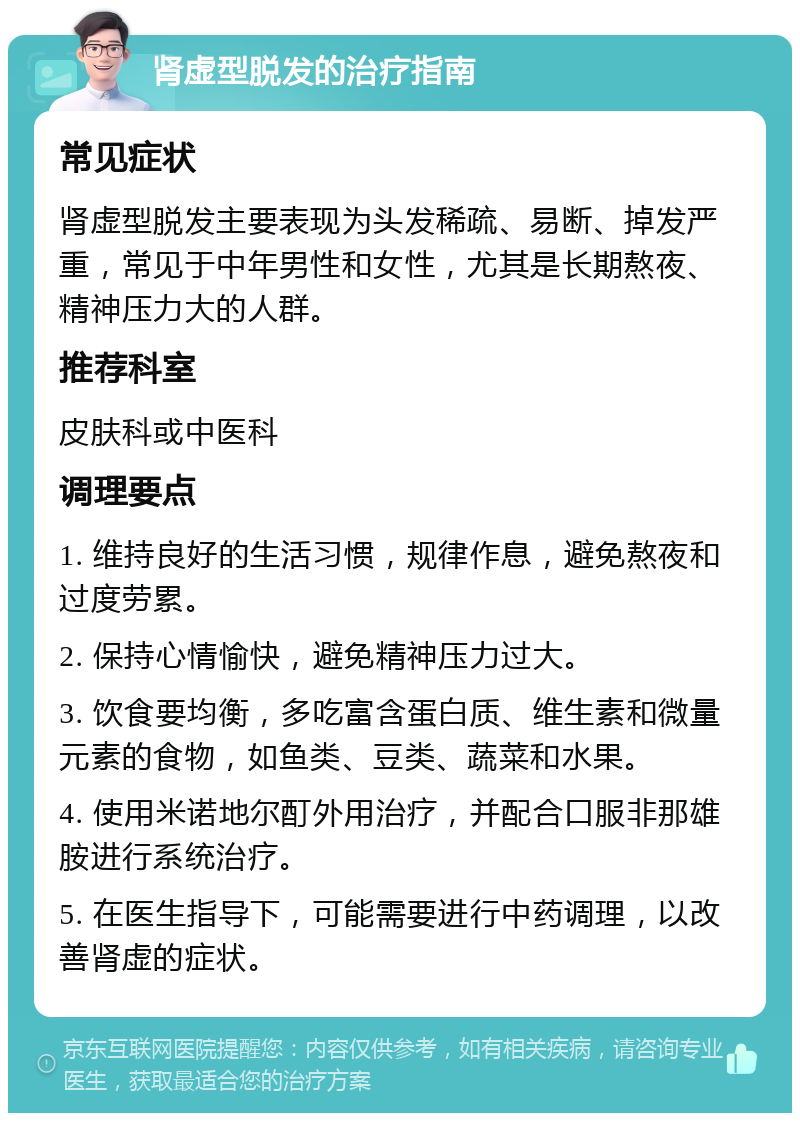 肾虚型脱发的治疗指南 常见症状 肾虚型脱发主要表现为头发稀疏、易断、掉发严重，常见于中年男性和女性，尤其是长期熬夜、精神压力大的人群。 推荐科室 皮肤科或中医科 调理要点 1. 维持良好的生活习惯，规律作息，避免熬夜和过度劳累。 2. 保持心情愉快，避免精神压力过大。 3. 饮食要均衡，多吃富含蛋白质、维生素和微量元素的食物，如鱼类、豆类、蔬菜和水果。 4. 使用米诺地尔酊外用治疗，并配合口服非那雄胺进行系统治疗。 5. 在医生指导下，可能需要进行中药调理，以改善肾虚的症状。