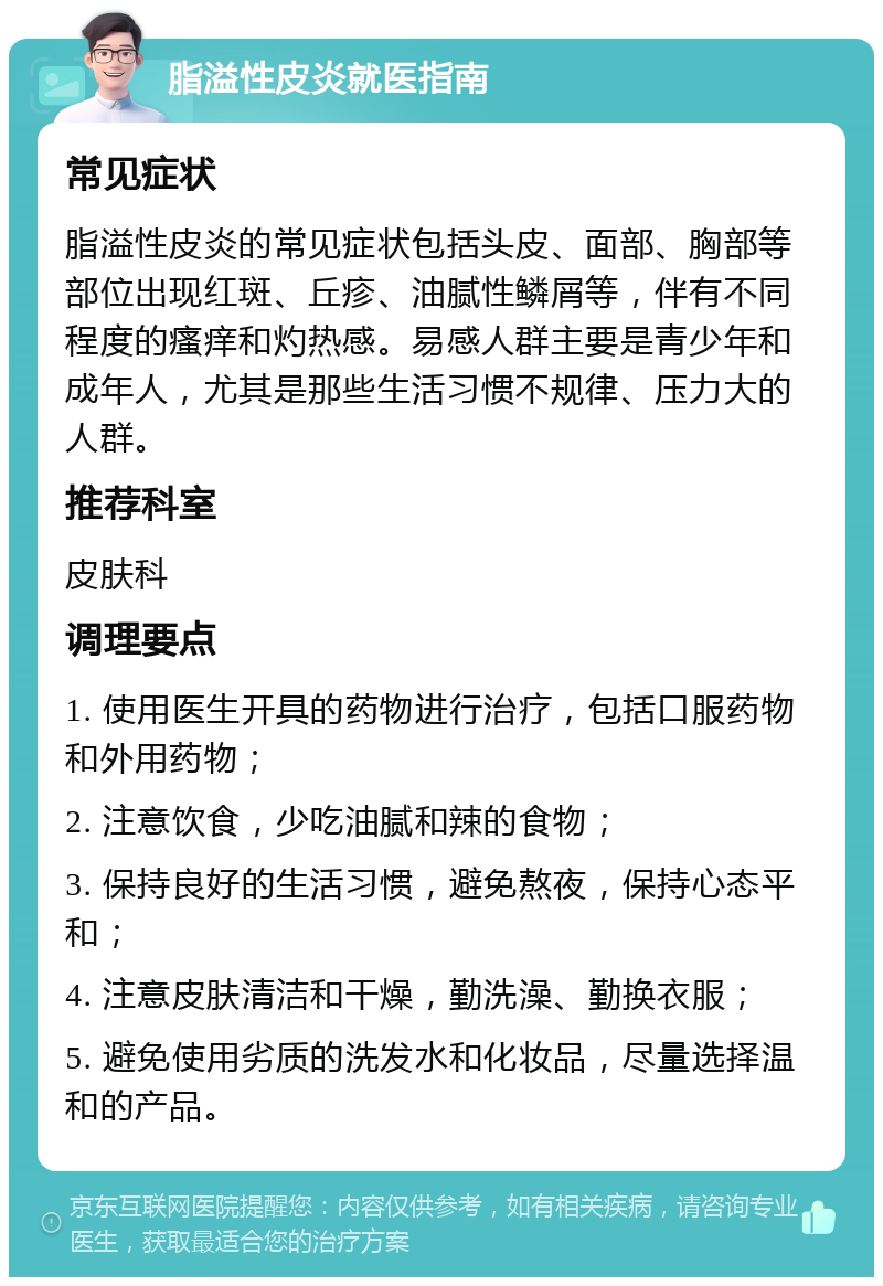 脂溢性皮炎就医指南 常见症状 脂溢性皮炎的常见症状包括头皮、面部、胸部等部位出现红斑、丘疹、油腻性鳞屑等，伴有不同程度的瘙痒和灼热感。易感人群主要是青少年和成年人，尤其是那些生活习惯不规律、压力大的人群。 推荐科室 皮肤科 调理要点 1. 使用医生开具的药物进行治疗，包括口服药物和外用药物； 2. 注意饮食，少吃油腻和辣的食物； 3. 保持良好的生活习惯，避免熬夜，保持心态平和； 4. 注意皮肤清洁和干燥，勤洗澡、勤换衣服； 5. 避免使用劣质的洗发水和化妆品，尽量选择温和的产品。