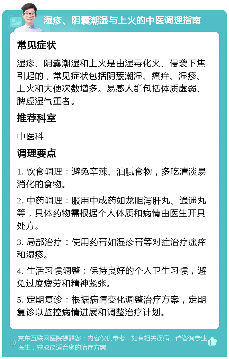 湿疹、阴囊潮湿与上火的中医调理指南 常见症状 湿疹、阴囊潮湿和上火是由湿毒化火、侵袭下焦引起的，常见症状包括阴囊潮湿、瘙痒、湿疹、上火和大便次数增多。易感人群包括体质虚弱、脾虚湿气重者。 推荐科室 中医科 调理要点 1. 饮食调理：避免辛辣、油腻食物，多吃清淡易消化的食物。 2. 中药调理：服用中成药如龙胆泻肝丸、逍遥丸等，具体药物需根据个人体质和病情由医生开具处方。 3. 局部治疗：使用药膏如湿疹膏等对症治疗瘙痒和湿疹。 4. 生活习惯调整：保持良好的个人卫生习惯，避免过度疲劳和精神紧张。 5. 定期复诊：根据病情变化调整治疗方案，定期复诊以监控病情进展和调整治疗计划。