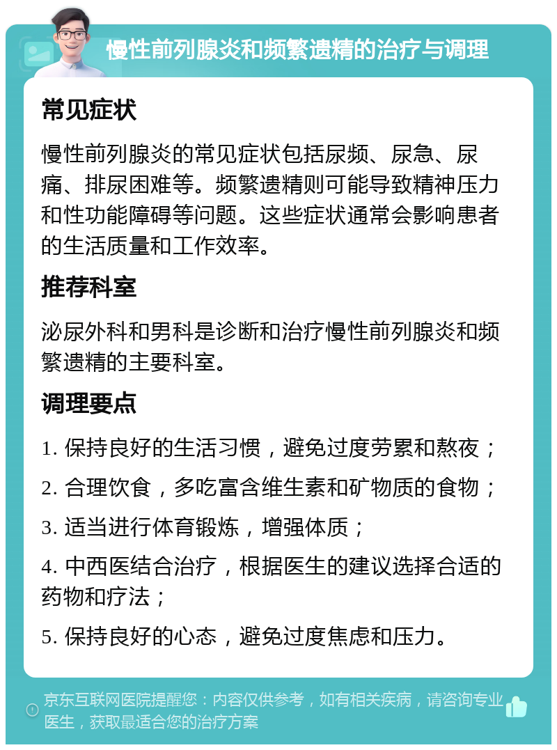 慢性前列腺炎和频繁遗精的治疗与调理 常见症状 慢性前列腺炎的常见症状包括尿频、尿急、尿痛、排尿困难等。频繁遗精则可能导致精神压力和性功能障碍等问题。这些症状通常会影响患者的生活质量和工作效率。 推荐科室 泌尿外科和男科是诊断和治疗慢性前列腺炎和频繁遗精的主要科室。 调理要点 1. 保持良好的生活习惯，避免过度劳累和熬夜； 2. 合理饮食，多吃富含维生素和矿物质的食物； 3. 适当进行体育锻炼，增强体质； 4. 中西医结合治疗，根据医生的建议选择合适的药物和疗法； 5. 保持良好的心态，避免过度焦虑和压力。