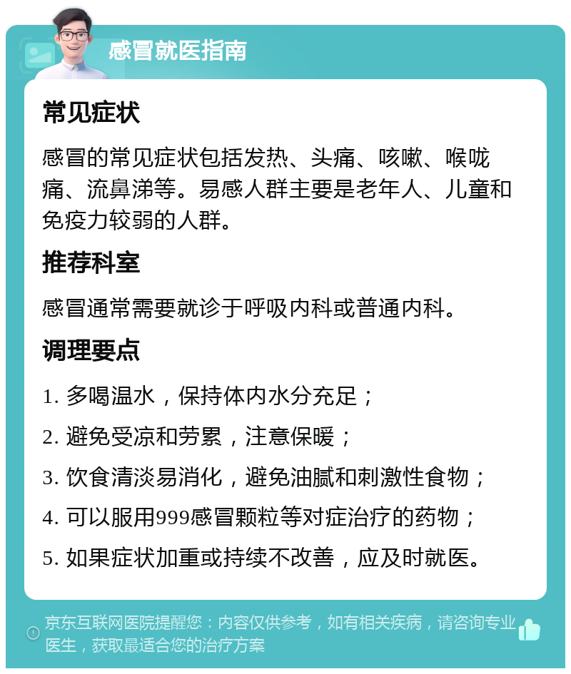 感冒就医指南 常见症状 感冒的常见症状包括发热、头痛、咳嗽、喉咙痛、流鼻涕等。易感人群主要是老年人、儿童和免疫力较弱的人群。 推荐科室 感冒通常需要就诊于呼吸内科或普通内科。 调理要点 1. 多喝温水，保持体内水分充足； 2. 避免受凉和劳累，注意保暖； 3. 饮食清淡易消化，避免油腻和刺激性食物； 4. 可以服用999感冒颗粒等对症治疗的药物； 5. 如果症状加重或持续不改善，应及时就医。