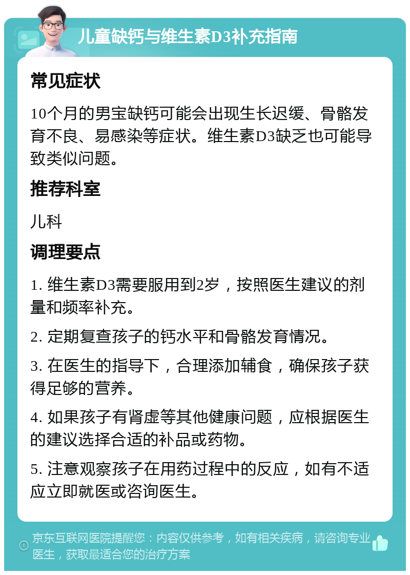 儿童缺钙与维生素D3补充指南 常见症状 10个月的男宝缺钙可能会出现生长迟缓、骨骼发育不良、易感染等症状。维生素D3缺乏也可能导致类似问题。 推荐科室 儿科 调理要点 1. 维生素D3需要服用到2岁，按照医生建议的剂量和频率补充。 2. 定期复查孩子的钙水平和骨骼发育情况。 3. 在医生的指导下，合理添加辅食，确保孩子获得足够的营养。 4. 如果孩子有肾虚等其他健康问题，应根据医生的建议选择合适的补品或药物。 5. 注意观察孩子在用药过程中的反应，如有不适应立即就医或咨询医生。