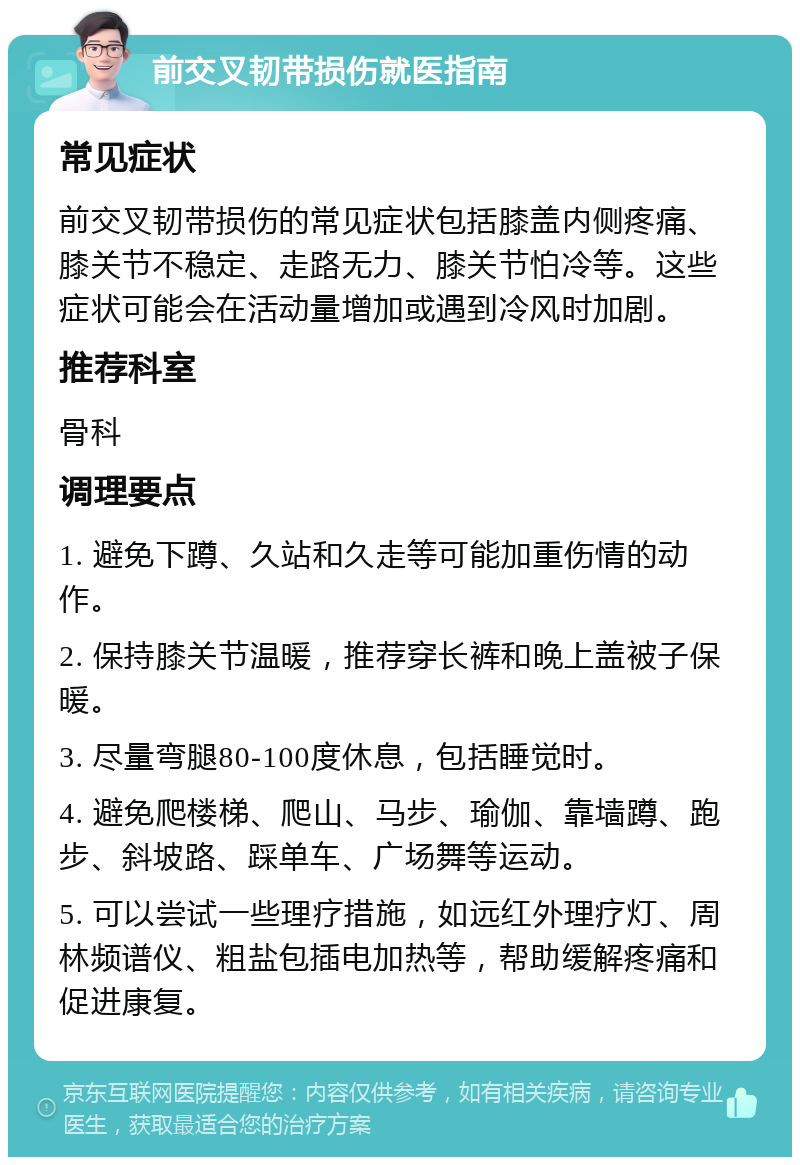 前交叉韧带损伤就医指南 常见症状 前交叉韧带损伤的常见症状包括膝盖内侧疼痛、膝关节不稳定、走路无力、膝关节怕冷等。这些症状可能会在活动量增加或遇到冷风时加剧。 推荐科室 骨科 调理要点 1. 避免下蹲、久站和久走等可能加重伤情的动作。 2. 保持膝关节温暖，推荐穿长裤和晚上盖被子保暖。 3. 尽量弯腿80-100度休息，包括睡觉时。 4. 避免爬楼梯、爬山、马步、瑜伽、靠墙蹲、跑步、斜坡路、踩单车、广场舞等运动。 5. 可以尝试一些理疗措施，如远红外理疗灯、周林频谱仪、粗盐包插电加热等，帮助缓解疼痛和促进康复。