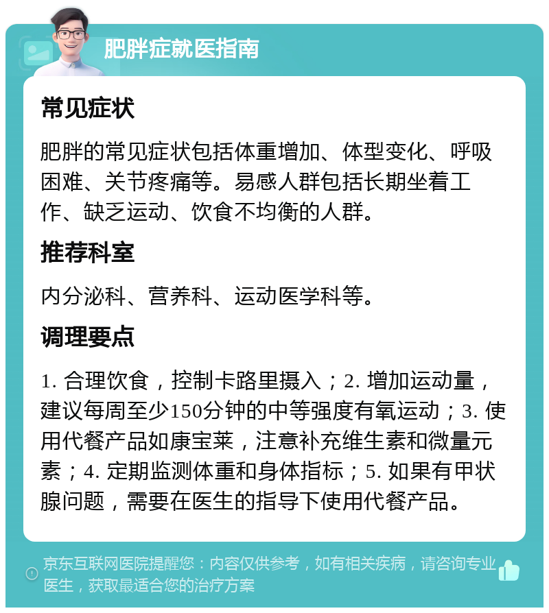 肥胖症就医指南 常见症状 肥胖的常见症状包括体重增加、体型变化、呼吸困难、关节疼痛等。易感人群包括长期坐着工作、缺乏运动、饮食不均衡的人群。 推荐科室 内分泌科、营养科、运动医学科等。 调理要点 1. 合理饮食，控制卡路里摄入；2. 增加运动量，建议每周至少150分钟的中等强度有氧运动；3. 使用代餐产品如康宝莱，注意补充维生素和微量元素；4. 定期监测体重和身体指标；5. 如果有甲状腺问题，需要在医生的指导下使用代餐产品。