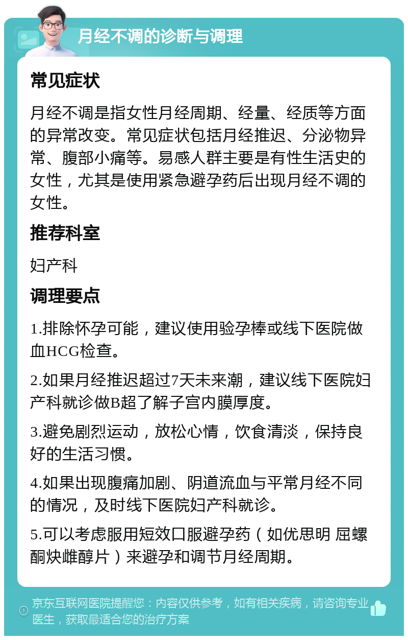 月经不调的诊断与调理 常见症状 月经不调是指女性月经周期、经量、经质等方面的异常改变。常见症状包括月经推迟、分泌物异常、腹部小痛等。易感人群主要是有性生活史的女性，尤其是使用紧急避孕药后出现月经不调的女性。 推荐科室 妇产科 调理要点 1.排除怀孕可能，建议使用验孕棒或线下医院做血HCG检查。 2.如果月经推迟超过7天未来潮，建议线下医院妇产科就诊做B超了解子宫内膜厚度。 3.避免剧烈运动，放松心情，饮食清淡，保持良好的生活习惯。 4.如果出现腹痛加剧、阴道流血与平常月经不同的情况，及时线下医院妇产科就诊。 5.可以考虑服用短效口服避孕药（如优思明 屈螺酮炔雌醇片）来避孕和调节月经周期。