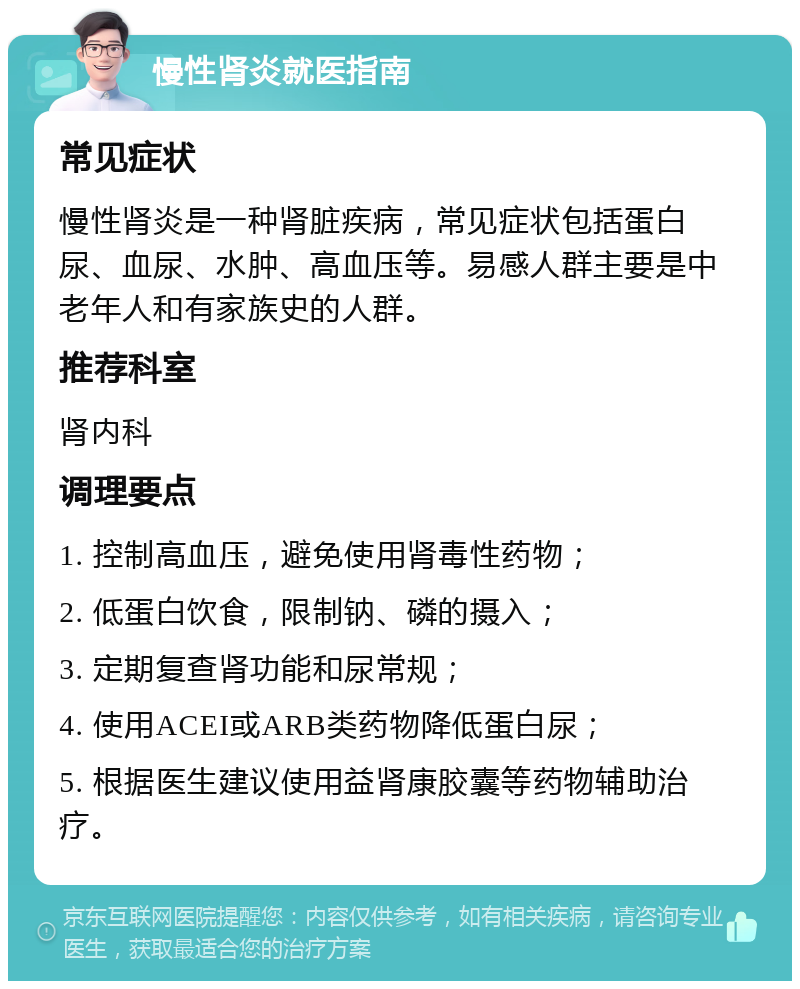 慢性肾炎就医指南 常见症状 慢性肾炎是一种肾脏疾病，常见症状包括蛋白尿、血尿、水肿、高血压等。易感人群主要是中老年人和有家族史的人群。 推荐科室 肾内科 调理要点 1. 控制高血压，避免使用肾毒性药物； 2. 低蛋白饮食，限制钠、磷的摄入； 3. 定期复查肾功能和尿常规； 4. 使用ACEI或ARB类药物降低蛋白尿； 5. 根据医生建议使用益肾康胶囊等药物辅助治疗。