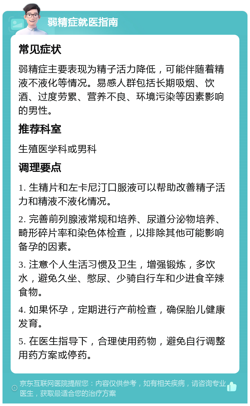 弱精症就医指南 常见症状 弱精症主要表现为精子活力降低，可能伴随着精液不液化等情况。易感人群包括长期吸烟、饮酒、过度劳累、营养不良、环境污染等因素影响的男性。 推荐科室 生殖医学科或男科 调理要点 1. 生精片和左卡尼汀口服液可以帮助改善精子活力和精液不液化情况。 2. 完善前列腺液常规和培养、尿道分泌物培养、畸形碎片率和染色体检查，以排除其他可能影响备孕的因素。 3. 注意个人生活习惯及卫生，增强锻炼，多饮水，避免久坐、憋尿、少骑自行车和少进食辛辣食物。 4. 如果怀孕，定期进行产前检查，确保胎儿健康发育。 5. 在医生指导下，合理使用药物，避免自行调整用药方案或停药。