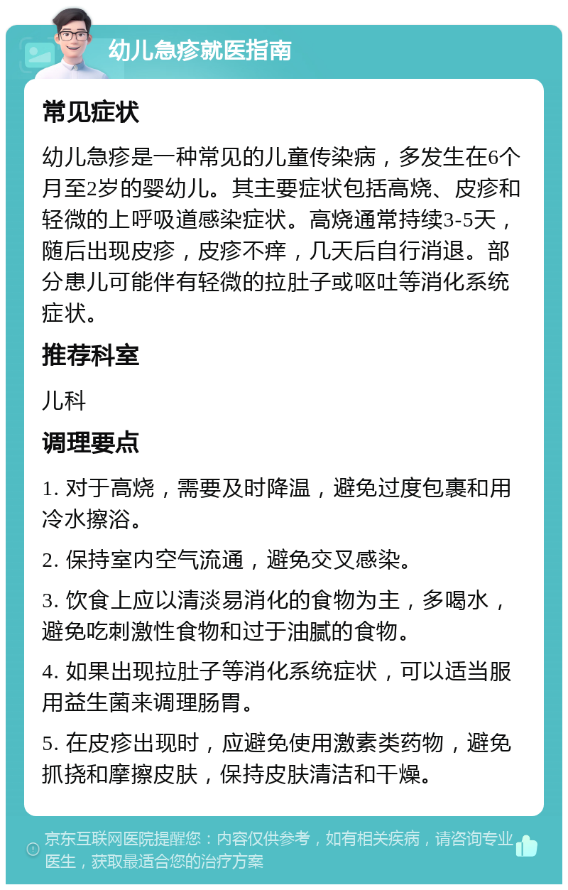 幼儿急疹就医指南 常见症状 幼儿急疹是一种常见的儿童传染病，多发生在6个月至2岁的婴幼儿。其主要症状包括高烧、皮疹和轻微的上呼吸道感染症状。高烧通常持续3-5天，随后出现皮疹，皮疹不痒，几天后自行消退。部分患儿可能伴有轻微的拉肚子或呕吐等消化系统症状。 推荐科室 儿科 调理要点 1. 对于高烧，需要及时降温，避免过度包裹和用冷水擦浴。 2. 保持室内空气流通，避免交叉感染。 3. 饮食上应以清淡易消化的食物为主，多喝水，避免吃刺激性食物和过于油腻的食物。 4. 如果出现拉肚子等消化系统症状，可以适当服用益生菌来调理肠胃。 5. 在皮疹出现时，应避免使用激素类药物，避免抓挠和摩擦皮肤，保持皮肤清洁和干燥。