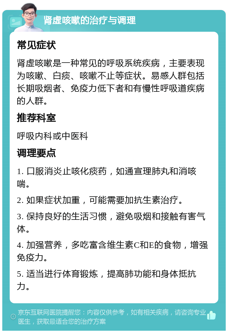 肾虚咳嗽的治疗与调理 常见症状 肾虚咳嗽是一种常见的呼吸系统疾病，主要表现为咳嗽、白痰、咳嗽不止等症状。易感人群包括长期吸烟者、免疫力低下者和有慢性呼吸道疾病的人群。 推荐科室 呼吸内科或中医科 调理要点 1. 口服消炎止咳化痰药，如通宣理肺丸和消咳喘。 2. 如果症状加重，可能需要加抗生素治疗。 3. 保持良好的生活习惯，避免吸烟和接触有害气体。 4. 加强营养，多吃富含维生素C和E的食物，增强免疫力。 5. 适当进行体育锻炼，提高肺功能和身体抵抗力。