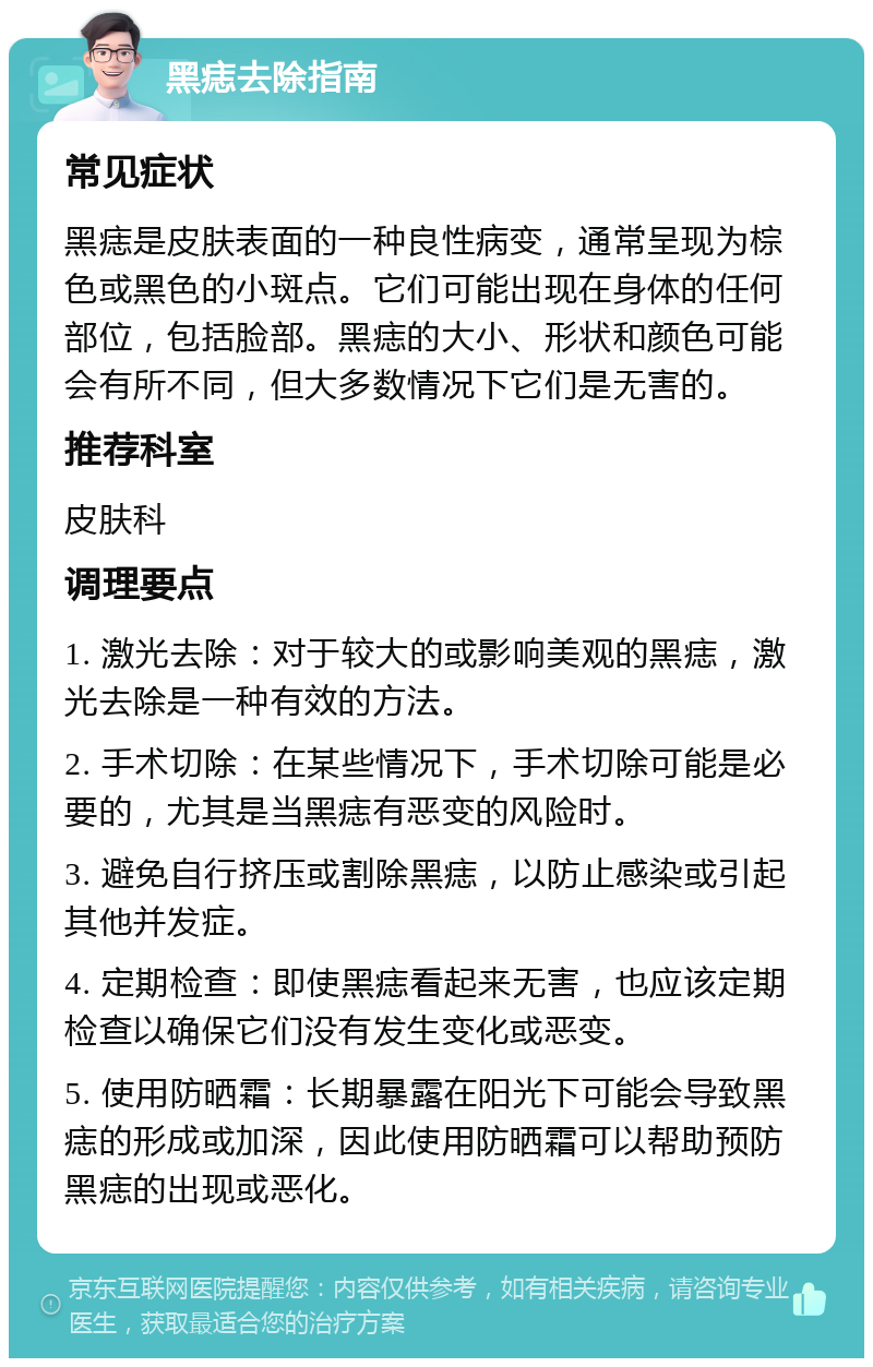 黑痣去除指南 常见症状 黑痣是皮肤表面的一种良性病变，通常呈现为棕色或黑色的小斑点。它们可能出现在身体的任何部位，包括脸部。黑痣的大小、形状和颜色可能会有所不同，但大多数情况下它们是无害的。 推荐科室 皮肤科 调理要点 1. 激光去除：对于较大的或影响美观的黑痣，激光去除是一种有效的方法。 2. 手术切除：在某些情况下，手术切除可能是必要的，尤其是当黑痣有恶变的风险时。 3. 避免自行挤压或割除黑痣，以防止感染或引起其他并发症。 4. 定期检查：即使黑痣看起来无害，也应该定期检查以确保它们没有发生变化或恶变。 5. 使用防晒霜：长期暴露在阳光下可能会导致黑痣的形成或加深，因此使用防晒霜可以帮助预防黑痣的出现或恶化。