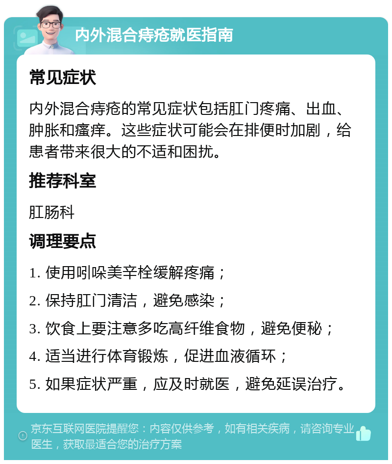 内外混合痔疮就医指南 常见症状 内外混合痔疮的常见症状包括肛门疼痛、出血、肿胀和瘙痒。这些症状可能会在排便时加剧，给患者带来很大的不适和困扰。 推荐科室 肛肠科 调理要点 1. 使用吲哚美辛栓缓解疼痛； 2. 保持肛门清洁，避免感染； 3. 饮食上要注意多吃高纤维食物，避免便秘； 4. 适当进行体育锻炼，促进血液循环； 5. 如果症状严重，应及时就医，避免延误治疗。