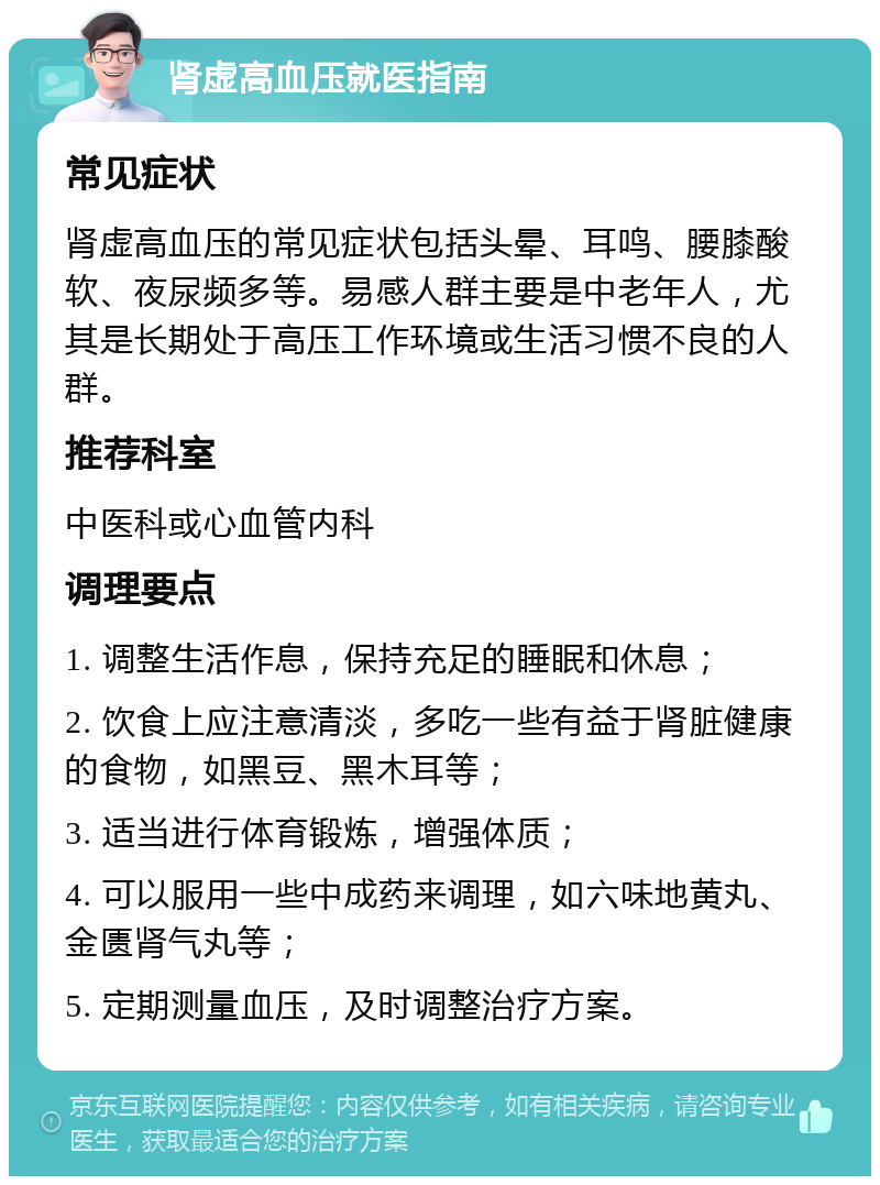 肾虚高血压就医指南 常见症状 肾虚高血压的常见症状包括头晕、耳鸣、腰膝酸软、夜尿频多等。易感人群主要是中老年人，尤其是长期处于高压工作环境或生活习惯不良的人群。 推荐科室 中医科或心血管内科 调理要点 1. 调整生活作息，保持充足的睡眠和休息； 2. 饮食上应注意清淡，多吃一些有益于肾脏健康的食物，如黑豆、黑木耳等； 3. 适当进行体育锻炼，增强体质； 4. 可以服用一些中成药来调理，如六味地黄丸、金匮肾气丸等； 5. 定期测量血压，及时调整治疗方案。