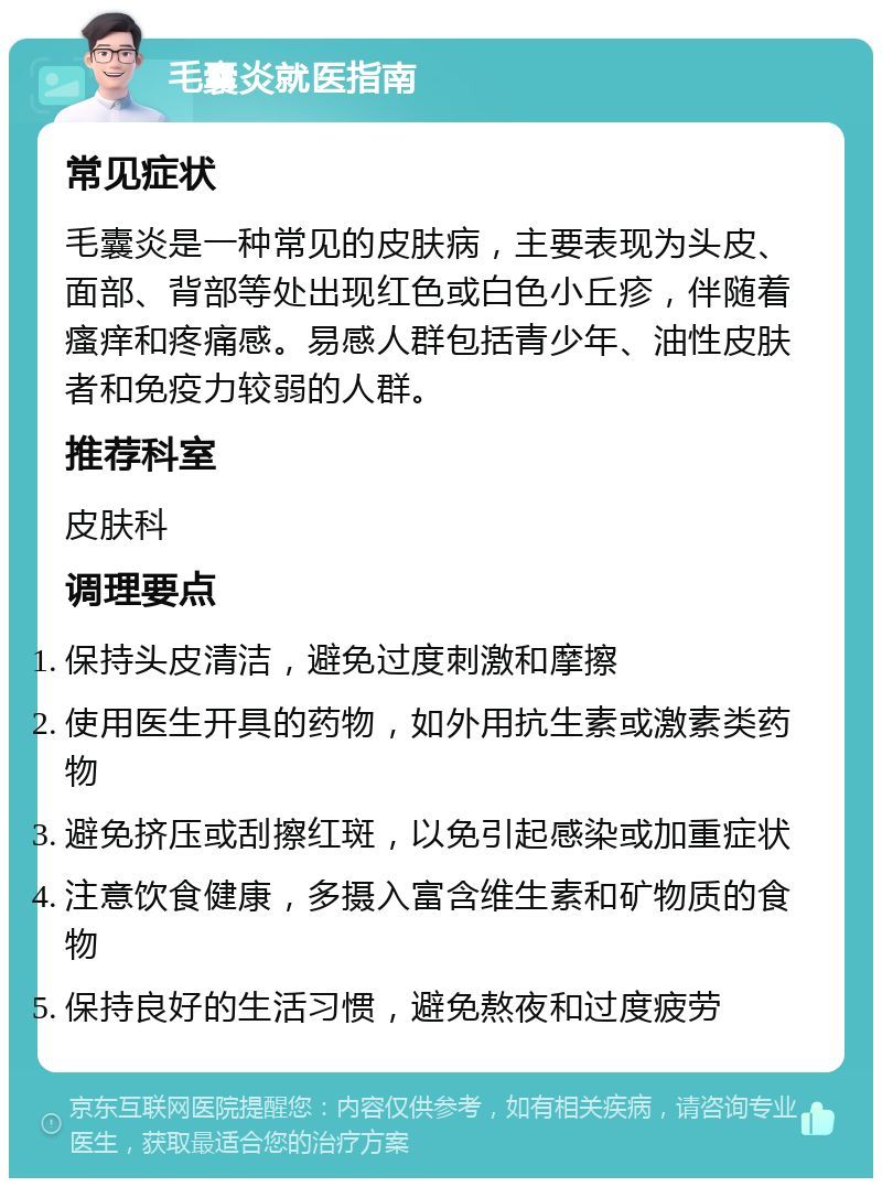 毛囊炎就医指南 常见症状 毛囊炎是一种常见的皮肤病，主要表现为头皮、面部、背部等处出现红色或白色小丘疹，伴随着瘙痒和疼痛感。易感人群包括青少年、油性皮肤者和免疫力较弱的人群。 推荐科室 皮肤科 调理要点 保持头皮清洁，避免过度刺激和摩擦 使用医生开具的药物，如外用抗生素或激素类药物 避免挤压或刮擦红斑，以免引起感染或加重症状 注意饮食健康，多摄入富含维生素和矿物质的食物 保持良好的生活习惯，避免熬夜和过度疲劳