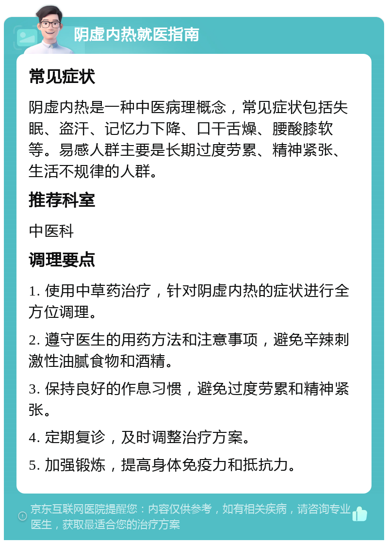 阴虚内热就医指南 常见症状 阴虚内热是一种中医病理概念，常见症状包括失眠、盗汗、记忆力下降、口干舌燥、腰酸膝软等。易感人群主要是长期过度劳累、精神紧张、生活不规律的人群。 推荐科室 中医科 调理要点 1. 使用中草药治疗，针对阴虚内热的症状进行全方位调理。 2. 遵守医生的用药方法和注意事项，避免辛辣刺激性油腻食物和酒精。 3. 保持良好的作息习惯，避免过度劳累和精神紧张。 4. 定期复诊，及时调整治疗方案。 5. 加强锻炼，提高身体免疫力和抵抗力。