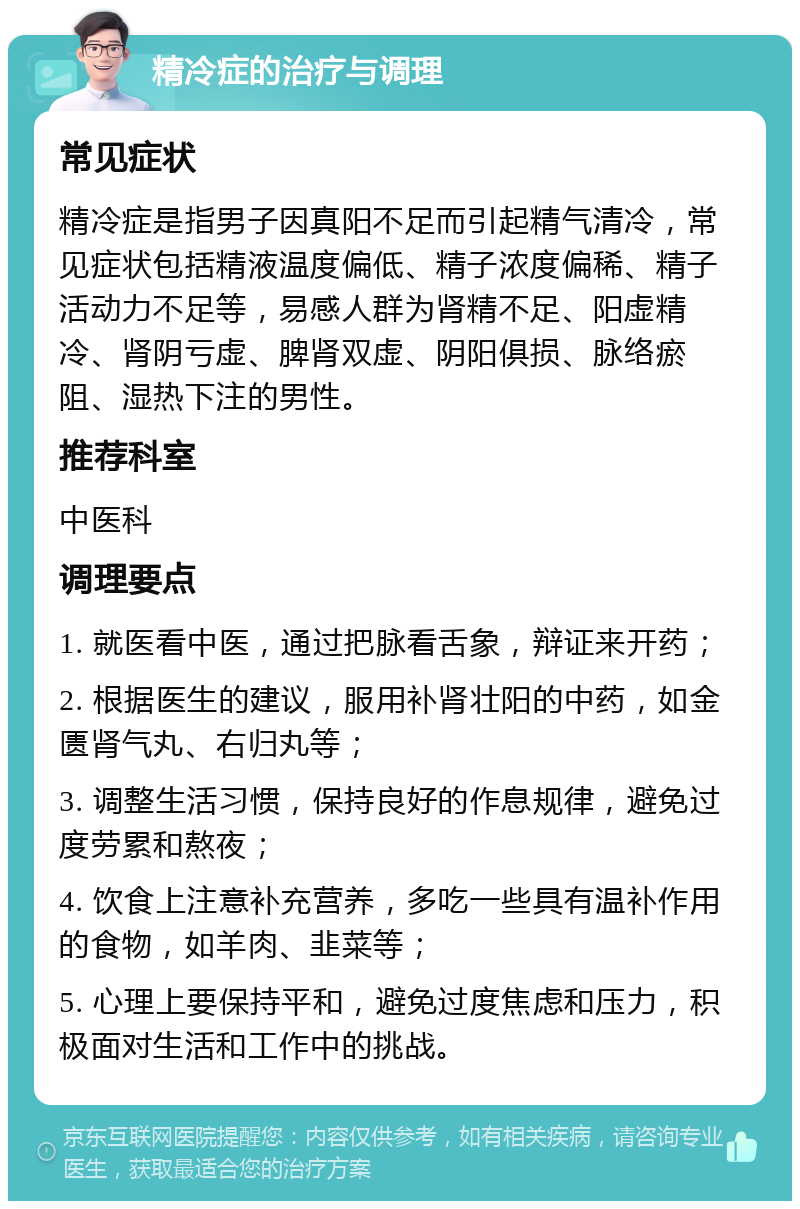 精冷症的治疗与调理 常见症状 精冷症是指男子因真阳不足而引起精气清冷，常见症状包括精液温度偏低、精子浓度偏稀、精子活动力不足等，易感人群为肾精不足、阳虚精冷、肾阴亏虚、脾肾双虚、阴阳俱损、脉络瘀阻、湿热下注的男性。 推荐科室 中医科 调理要点 1. 就医看中医，通过把脉看舌象，辩证来开药； 2. 根据医生的建议，服用补肾壮阳的中药，如金匮肾气丸、右归丸等； 3. 调整生活习惯，保持良好的作息规律，避免过度劳累和熬夜； 4. 饮食上注意补充营养，多吃一些具有温补作用的食物，如羊肉、韭菜等； 5. 心理上要保持平和，避免过度焦虑和压力，积极面对生活和工作中的挑战。