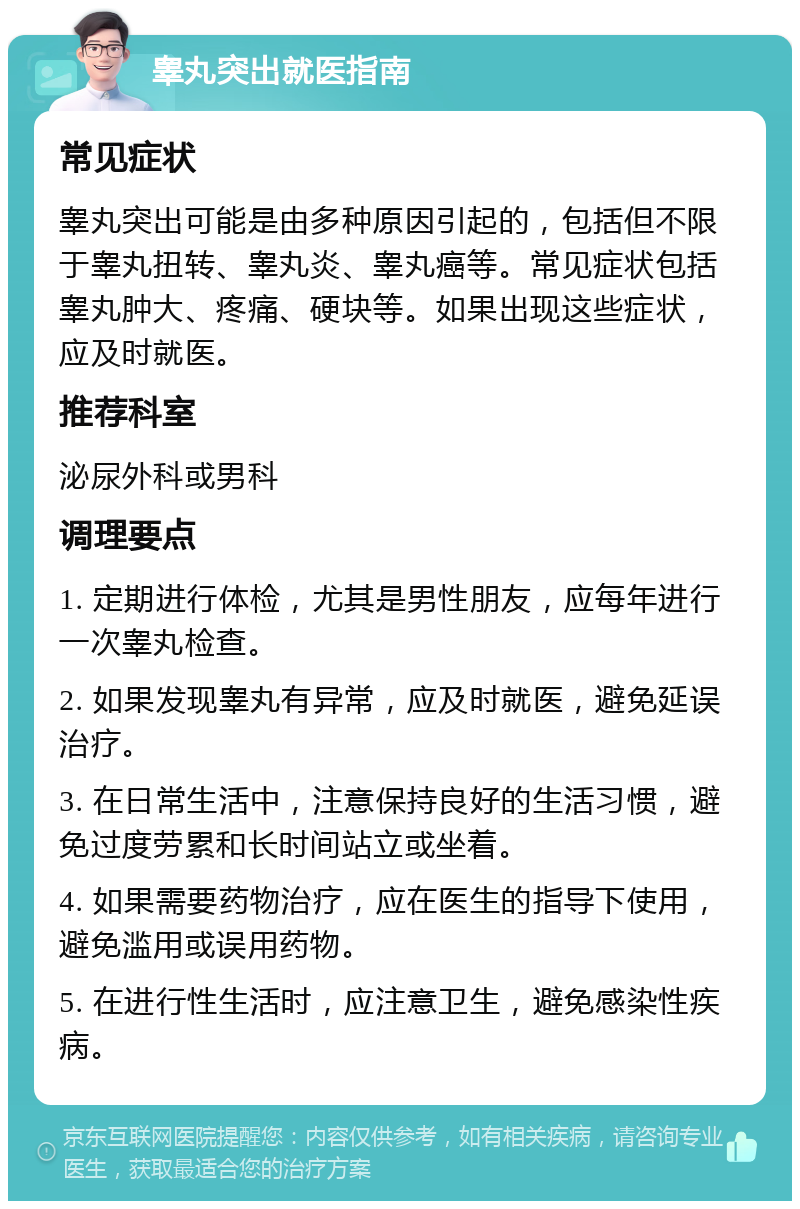 睾丸突出就医指南 常见症状 睾丸突出可能是由多种原因引起的，包括但不限于睾丸扭转、睾丸炎、睾丸癌等。常见症状包括睾丸肿大、疼痛、硬块等。如果出现这些症状，应及时就医。 推荐科室 泌尿外科或男科 调理要点 1. 定期进行体检，尤其是男性朋友，应每年进行一次睾丸检查。 2. 如果发现睾丸有异常，应及时就医，避免延误治疗。 3. 在日常生活中，注意保持良好的生活习惯，避免过度劳累和长时间站立或坐着。 4. 如果需要药物治疗，应在医生的指导下使用，避免滥用或误用药物。 5. 在进行性生活时，应注意卫生，避免感染性疾病。