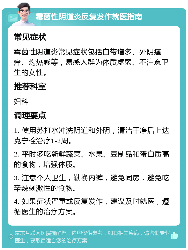 霉菌性阴道炎反复发作就医指南 常见症状 霉菌性阴道炎常见症状包括白带增多、外阴瘙痒、灼热感等，易感人群为体质虚弱、不注意卫生的女性。 推荐科室 妇科 调理要点 1. 使用苏打水冲洗阴道和外阴，清洁干净后上达克宁栓治疗1-2周。 2. 平时多吃新鲜蔬菜、水果、豆制品和蛋白质高的食物，增强体质。 3. 注意个人卫生，勤换内裤，避免同房，避免吃辛辣刺激性的食物。 4. 如果症状严重或反复发作，建议及时就医，遵循医生的治疗方案。