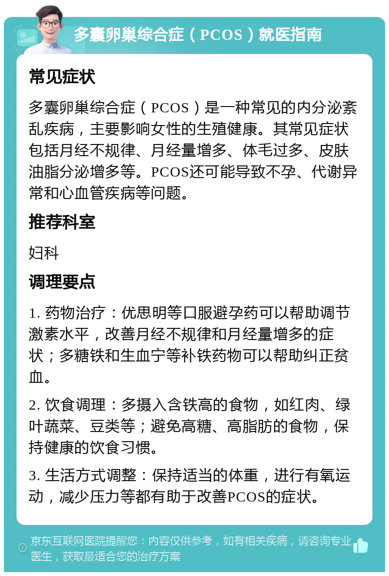 多囊卵巢综合症（PCOS）就医指南 常见症状 多囊卵巢综合症（PCOS）是一种常见的内分泌紊乱疾病，主要影响女性的生殖健康。其常见症状包括月经不规律、月经量增多、体毛过多、皮肤油脂分泌增多等。PCOS还可能导致不孕、代谢异常和心血管疾病等问题。 推荐科室 妇科 调理要点 1. 药物治疗：优思明等口服避孕药可以帮助调节激素水平，改善月经不规律和月经量增多的症状；多糖铁和生血宁等补铁药物可以帮助纠正贫血。 2. 饮食调理：多摄入含铁高的食物，如红肉、绿叶蔬菜、豆类等；避免高糖、高脂肪的食物，保持健康的饮食习惯。 3. 生活方式调整：保持适当的体重，进行有氧运动，减少压力等都有助于改善PCOS的症状。