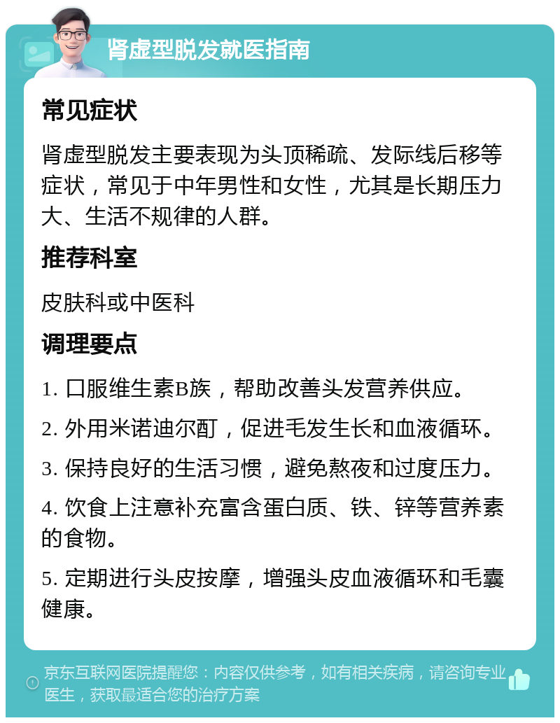 肾虚型脱发就医指南 常见症状 肾虚型脱发主要表现为头顶稀疏、发际线后移等症状，常见于中年男性和女性，尤其是长期压力大、生活不规律的人群。 推荐科室 皮肤科或中医科 调理要点 1. 口服维生素B族，帮助改善头发营养供应。 2. 外用米诺迪尔酊，促进毛发生长和血液循环。 3. 保持良好的生活习惯，避免熬夜和过度压力。 4. 饮食上注意补充富含蛋白质、铁、锌等营养素的食物。 5. 定期进行头皮按摩，增强头皮血液循环和毛囊健康。