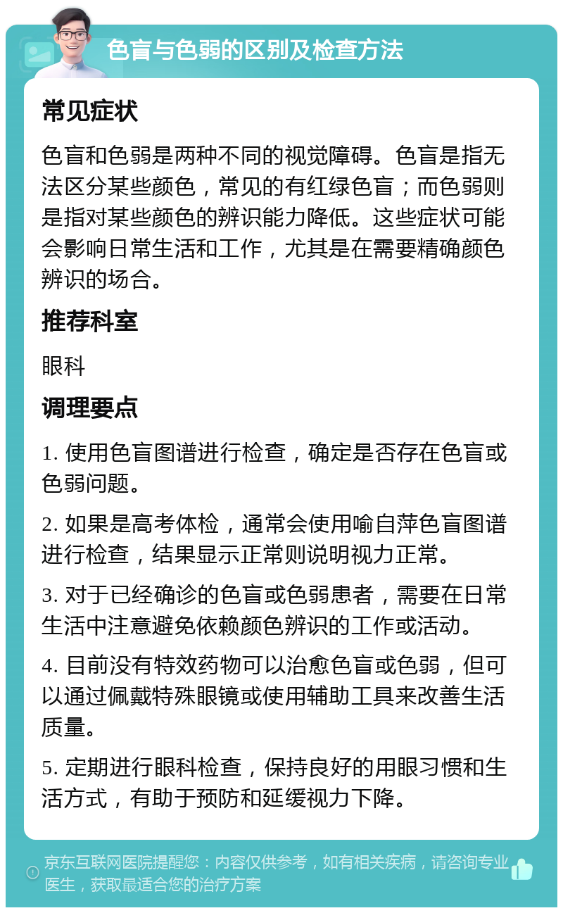 色盲与色弱的区别及检查方法 常见症状 色盲和色弱是两种不同的视觉障碍。色盲是指无法区分某些颜色，常见的有红绿色盲；而色弱则是指对某些颜色的辨识能力降低。这些症状可能会影响日常生活和工作，尤其是在需要精确颜色辨识的场合。 推荐科室 眼科 调理要点 1. 使用色盲图谱进行检查，确定是否存在色盲或色弱问题。 2. 如果是高考体检，通常会使用喻自萍色盲图谱进行检查，结果显示正常则说明视力正常。 3. 对于已经确诊的色盲或色弱患者，需要在日常生活中注意避免依赖颜色辨识的工作或活动。 4. 目前没有特效药物可以治愈色盲或色弱，但可以通过佩戴特殊眼镜或使用辅助工具来改善生活质量。 5. 定期进行眼科检查，保持良好的用眼习惯和生活方式，有助于预防和延缓视力下降。