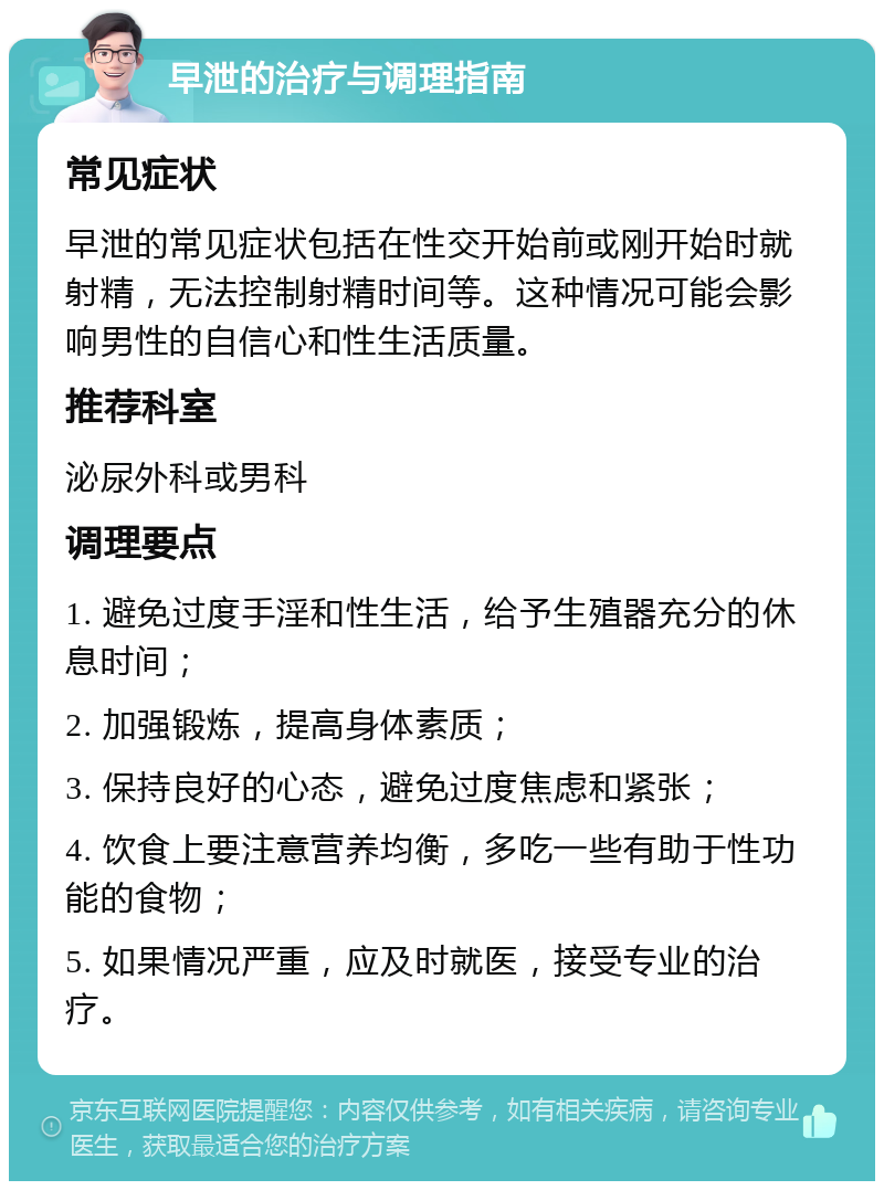 早泄的治疗与调理指南 常见症状 早泄的常见症状包括在性交开始前或刚开始时就射精，无法控制射精时间等。这种情况可能会影响男性的自信心和性生活质量。 推荐科室 泌尿外科或男科 调理要点 1. 避免过度手淫和性生活，给予生殖器充分的休息时间； 2. 加强锻炼，提高身体素质； 3. 保持良好的心态，避免过度焦虑和紧张； 4. 饮食上要注意营养均衡，多吃一些有助于性功能的食物； 5. 如果情况严重，应及时就医，接受专业的治疗。