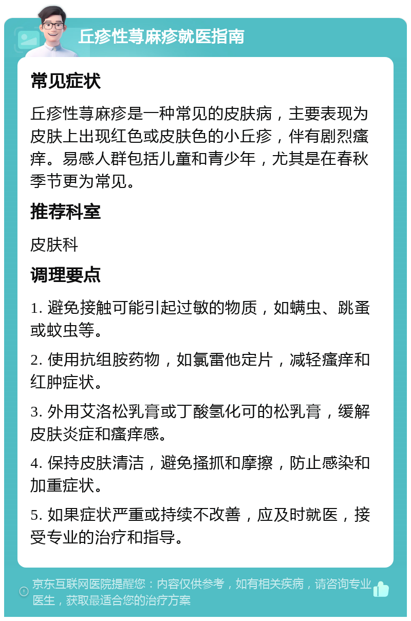 丘疹性荨麻疹就医指南 常见症状 丘疹性荨麻疹是一种常见的皮肤病，主要表现为皮肤上出现红色或皮肤色的小丘疹，伴有剧烈瘙痒。易感人群包括儿童和青少年，尤其是在春秋季节更为常见。 推荐科室 皮肤科 调理要点 1. 避免接触可能引起过敏的物质，如螨虫、跳蚤或蚊虫等。 2. 使用抗组胺药物，如氯雷他定片，减轻瘙痒和红肿症状。 3. 外用艾洛松乳膏或丁酸氢化可的松乳膏，缓解皮肤炎症和瘙痒感。 4. 保持皮肤清洁，避免搔抓和摩擦，防止感染和加重症状。 5. 如果症状严重或持续不改善，应及时就医，接受专业的治疗和指导。