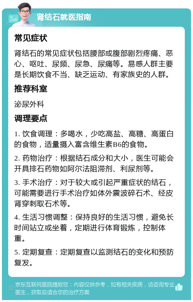 肾结石就医指南 常见症状 肾结石的常见症状包括腰部或腹部剧烈疼痛、恶心、呕吐、尿频、尿急、尿痛等。易感人群主要是长期饮食不当、缺乏运动、有家族史的人群。 推荐科室 泌尿外科 调理要点 1. 饮食调理：多喝水，少吃高盐、高糖、高蛋白的食物，适量摄入富含维生素B6的食物。 2. 药物治疗：根据结石成分和大小，医生可能会开具排石药物如阿尔法阻滞剂、利尿剂等。 3. 手术治疗：对于较大或引起严重症状的结石，可能需要进行手术治疗如体外震波碎石术、经皮肾穿刺取石术等。 4. 生活习惯调整：保持良好的生活习惯，避免长时间站立或坐着，定期进行体育锻炼，控制体重。 5. 定期复查：定期复查以监测结石的变化和预防复发。