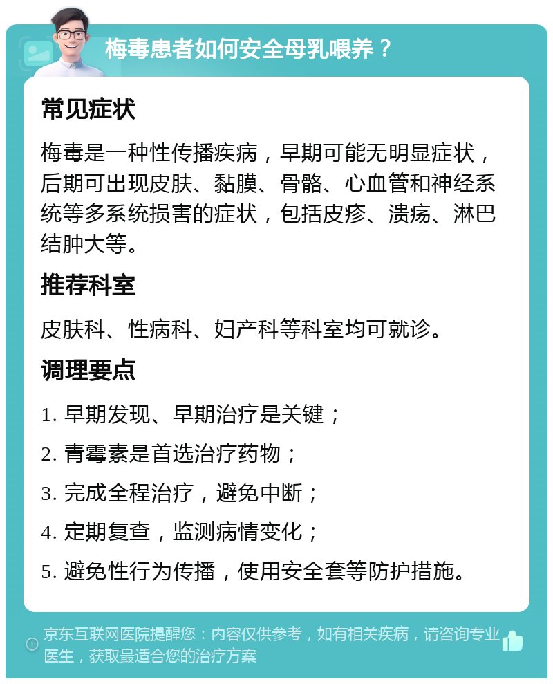 梅毒患者如何安全母乳喂养？ 常见症状 梅毒是一种性传播疾病，早期可能无明显症状，后期可出现皮肤、黏膜、骨骼、心血管和神经系统等多系统损害的症状，包括皮疹、溃疡、淋巴结肿大等。 推荐科室 皮肤科、性病科、妇产科等科室均可就诊。 调理要点 1. 早期发现、早期治疗是关键； 2. 青霉素是首选治疗药物； 3. 完成全程治疗，避免中断； 4. 定期复查，监测病情变化； 5. 避免性行为传播，使用安全套等防护措施。