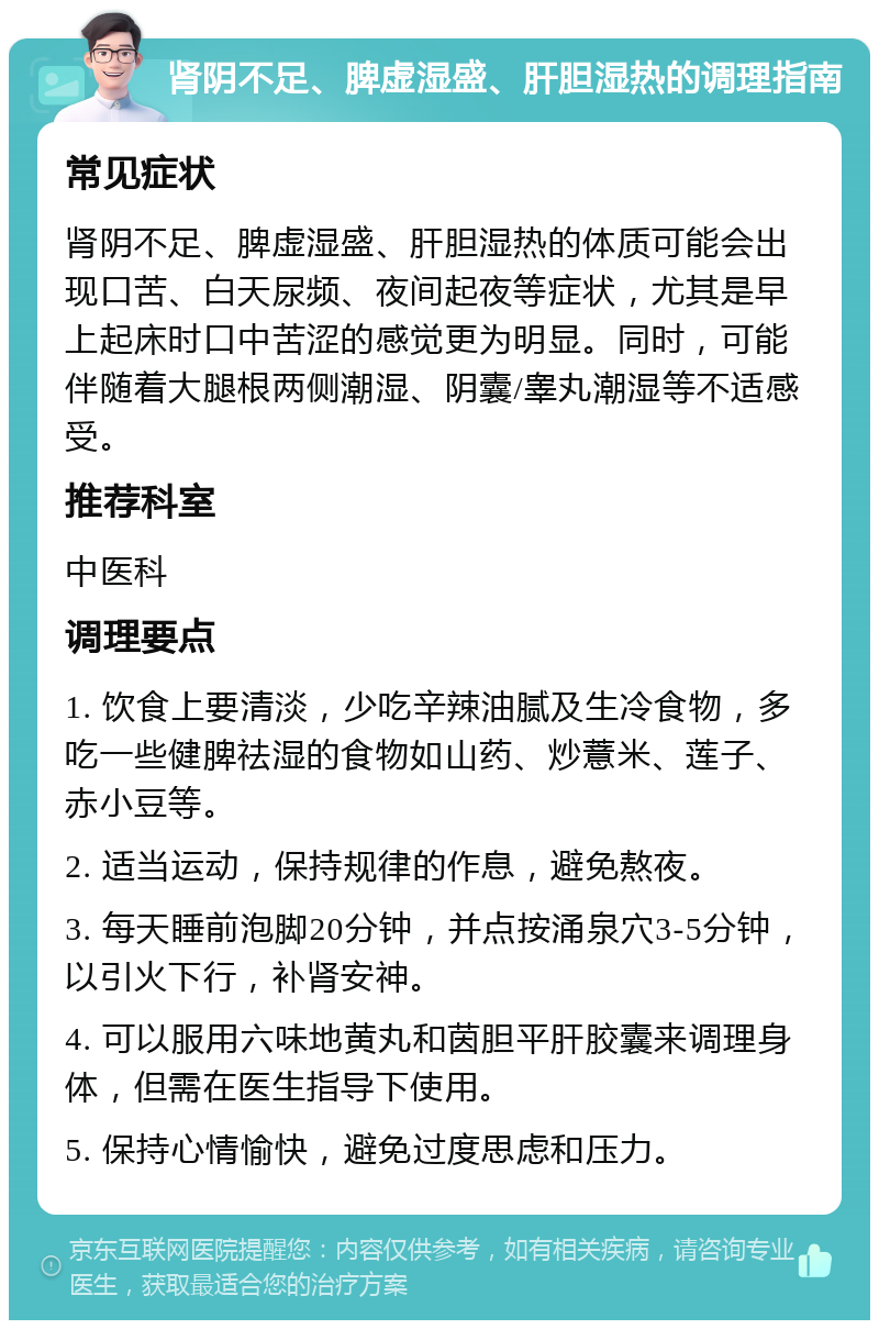 肾阴不足、脾虚湿盛、肝胆湿热的调理指南 常见症状 肾阴不足、脾虚湿盛、肝胆湿热的体质可能会出现口苦、白天尿频、夜间起夜等症状，尤其是早上起床时口中苦涩的感觉更为明显。同时，可能伴随着大腿根两侧潮湿、阴囊/睾丸潮湿等不适感受。 推荐科室 中医科 调理要点 1. 饮食上要清淡，少吃辛辣油腻及生冷食物，多吃一些健脾祛湿的食物如山药、炒薏米、莲子、赤小豆等。 2. 适当运动，保持规律的作息，避免熬夜。 3. 每天睡前泡脚20分钟，并点按涌泉穴3-5分钟，以引火下行，补肾安神。 4. 可以服用六味地黄丸和茵胆平肝胶囊来调理身体，但需在医生指导下使用。 5. 保持心情愉快，避免过度思虑和压力。