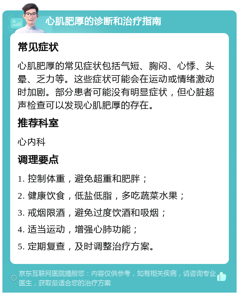 心肌肥厚的诊断和治疗指南 常见症状 心肌肥厚的常见症状包括气短、胸闷、心悸、头晕、乏力等。这些症状可能会在运动或情绪激动时加剧。部分患者可能没有明显症状，但心脏超声检查可以发现心肌肥厚的存在。 推荐科室 心内科 调理要点 1. 控制体重，避免超重和肥胖； 2. 健康饮食，低盐低脂，多吃蔬菜水果； 3. 戒烟限酒，避免过度饮酒和吸烟； 4. 适当运动，增强心肺功能； 5. 定期复查，及时调整治疗方案。