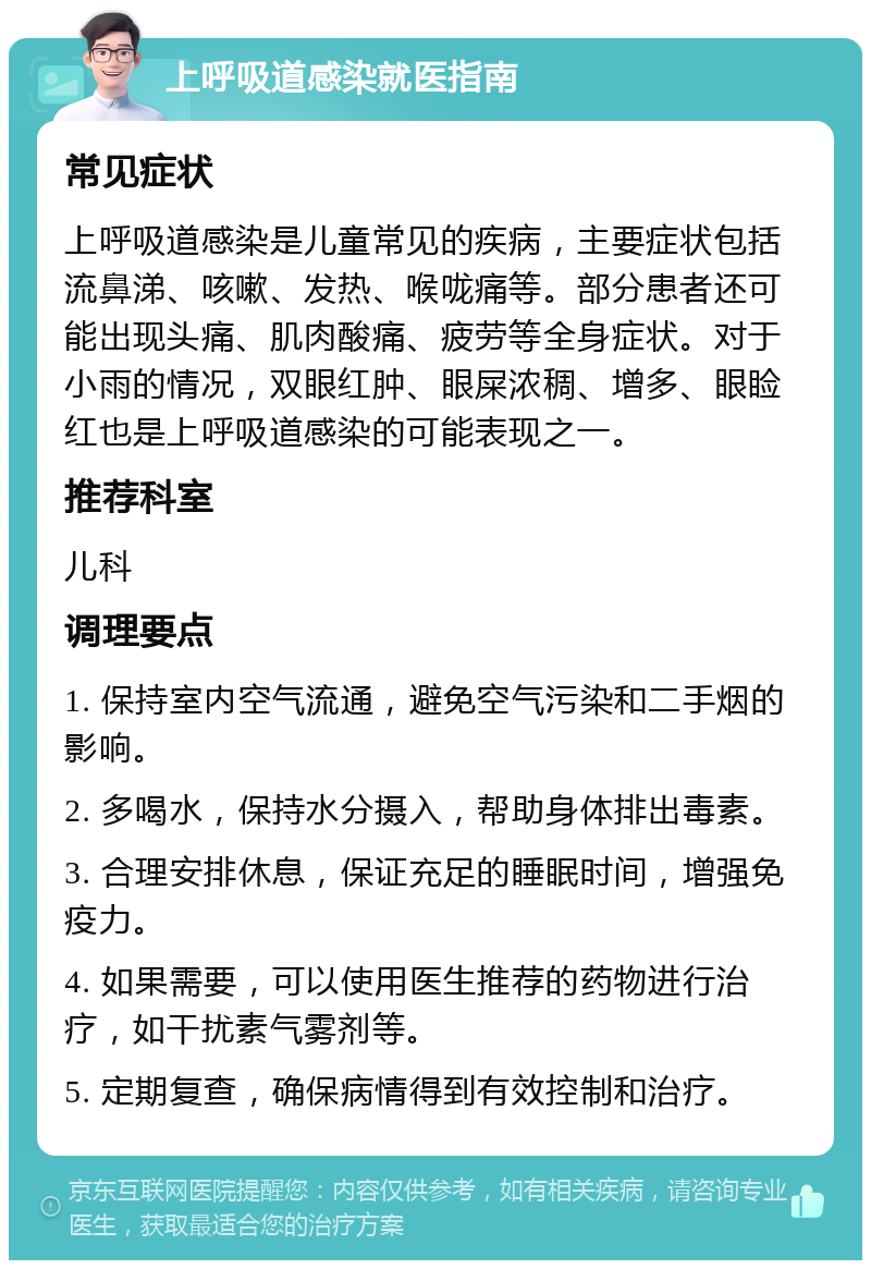 上呼吸道感染就医指南 常见症状 上呼吸道感染是儿童常见的疾病，主要症状包括流鼻涕、咳嗽、发热、喉咙痛等。部分患者还可能出现头痛、肌肉酸痛、疲劳等全身症状。对于小雨的情况，双眼红肿、眼屎浓稠、增多、眼睑红也是上呼吸道感染的可能表现之一。 推荐科室 儿科 调理要点 1. 保持室内空气流通，避免空气污染和二手烟的影响。 2. 多喝水，保持水分摄入，帮助身体排出毒素。 3. 合理安排休息，保证充足的睡眠时间，增强免疫力。 4. 如果需要，可以使用医生推荐的药物进行治疗，如干扰素气雾剂等。 5. 定期复查，确保病情得到有效控制和治疗。