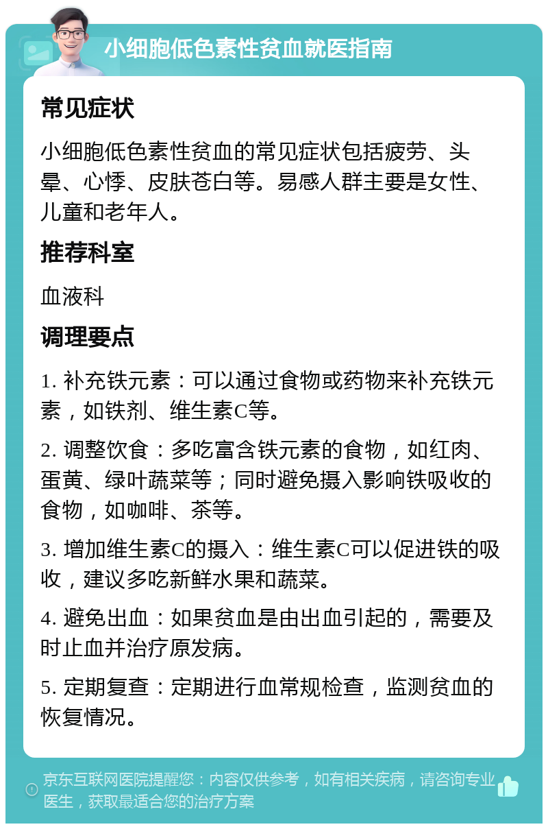 小细胞低色素性贫血就医指南 常见症状 小细胞低色素性贫血的常见症状包括疲劳、头晕、心悸、皮肤苍白等。易感人群主要是女性、儿童和老年人。 推荐科室 血液科 调理要点 1. 补充铁元素：可以通过食物或药物来补充铁元素，如铁剂、维生素C等。 2. 调整饮食：多吃富含铁元素的食物，如红肉、蛋黄、绿叶蔬菜等；同时避免摄入影响铁吸收的食物，如咖啡、茶等。 3. 增加维生素C的摄入：维生素C可以促进铁的吸收，建议多吃新鲜水果和蔬菜。 4. 避免出血：如果贫血是由出血引起的，需要及时止血并治疗原发病。 5. 定期复查：定期进行血常规检查，监测贫血的恢复情况。