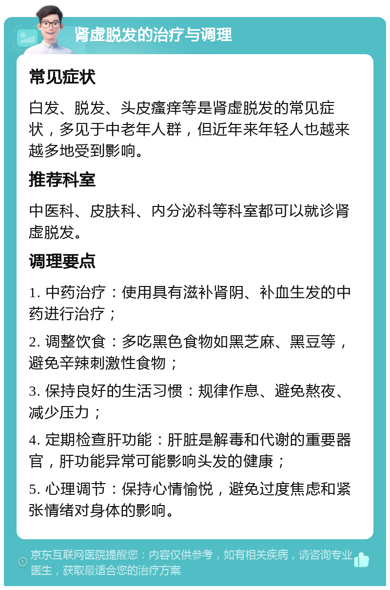 肾虚脱发的治疗与调理 常见症状 白发、脱发、头皮瘙痒等是肾虚脱发的常见症状，多见于中老年人群，但近年来年轻人也越来越多地受到影响。 推荐科室 中医科、皮肤科、内分泌科等科室都可以就诊肾虚脱发。 调理要点 1. 中药治疗：使用具有滋补肾阴、补血生发的中药进行治疗； 2. 调整饮食：多吃黑色食物如黑芝麻、黑豆等，避免辛辣刺激性食物； 3. 保持良好的生活习惯：规律作息、避免熬夜、减少压力； 4. 定期检查肝功能：肝脏是解毒和代谢的重要器官，肝功能异常可能影响头发的健康； 5. 心理调节：保持心情愉悦，避免过度焦虑和紧张情绪对身体的影响。