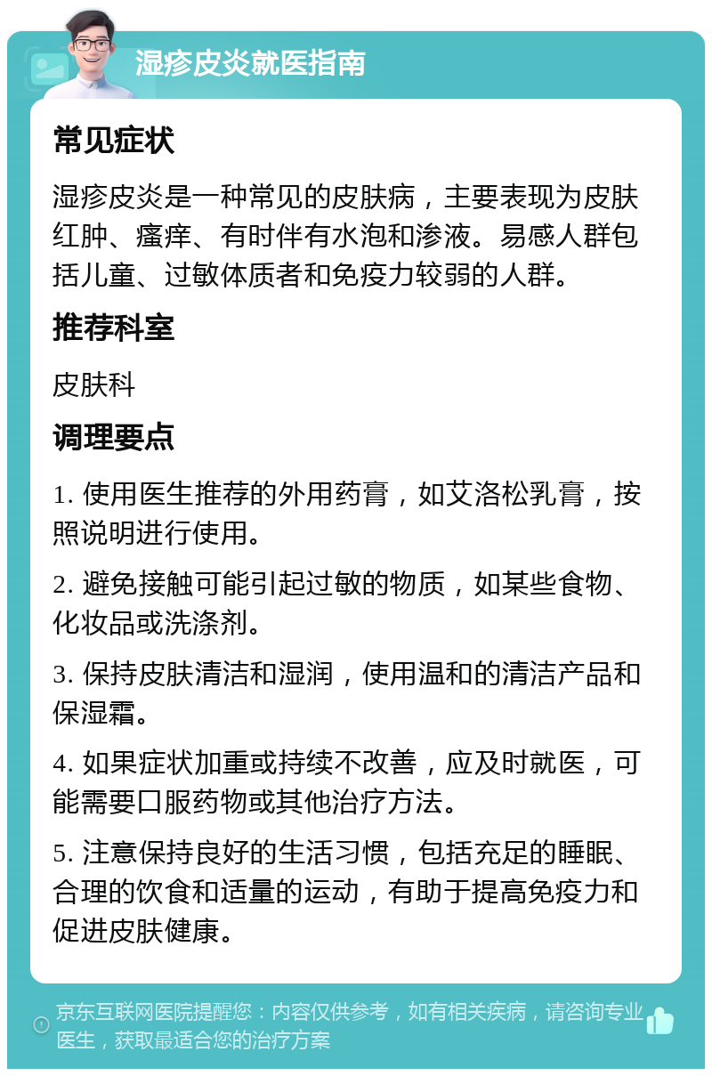 湿疹皮炎就医指南 常见症状 湿疹皮炎是一种常见的皮肤病，主要表现为皮肤红肿、瘙痒、有时伴有水泡和渗液。易感人群包括儿童、过敏体质者和免疫力较弱的人群。 推荐科室 皮肤科 调理要点 1. 使用医生推荐的外用药膏，如艾洛松乳膏，按照说明进行使用。 2. 避免接触可能引起过敏的物质，如某些食物、化妆品或洗涤剂。 3. 保持皮肤清洁和湿润，使用温和的清洁产品和保湿霜。 4. 如果症状加重或持续不改善，应及时就医，可能需要口服药物或其他治疗方法。 5. 注意保持良好的生活习惯，包括充足的睡眠、合理的饮食和适量的运动，有助于提高免疫力和促进皮肤健康。