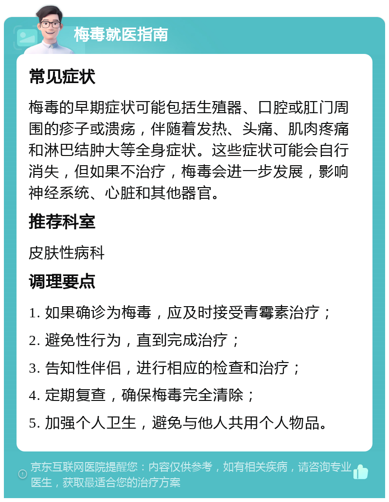 梅毒就医指南 常见症状 梅毒的早期症状可能包括生殖器、口腔或肛门周围的疹子或溃疡，伴随着发热、头痛、肌肉疼痛和淋巴结肿大等全身症状。这些症状可能会自行消失，但如果不治疗，梅毒会进一步发展，影响神经系统、心脏和其他器官。 推荐科室 皮肤性病科 调理要点 1. 如果确诊为梅毒，应及时接受青霉素治疗； 2. 避免性行为，直到完成治疗； 3. 告知性伴侣，进行相应的检查和治疗； 4. 定期复查，确保梅毒完全清除； 5. 加强个人卫生，避免与他人共用个人物品。