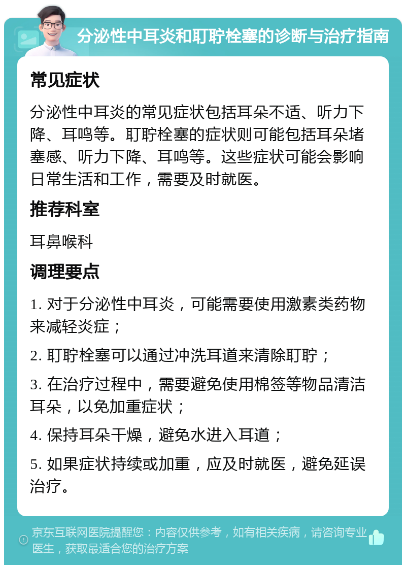 分泌性中耳炎和耵聍栓塞的诊断与治疗指南 常见症状 分泌性中耳炎的常见症状包括耳朵不适、听力下降、耳鸣等。耵聍栓塞的症状则可能包括耳朵堵塞感、听力下降、耳鸣等。这些症状可能会影响日常生活和工作，需要及时就医。 推荐科室 耳鼻喉科 调理要点 1. 对于分泌性中耳炎，可能需要使用激素类药物来减轻炎症； 2. 耵聍栓塞可以通过冲洗耳道来清除耵聍； 3. 在治疗过程中，需要避免使用棉签等物品清洁耳朵，以免加重症状； 4. 保持耳朵干燥，避免水进入耳道； 5. 如果症状持续或加重，应及时就医，避免延误治疗。