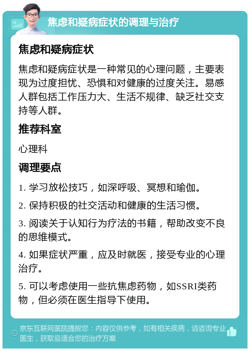 焦虑和疑病症状的调理与治疗 焦虑和疑病症状 焦虑和疑病症状是一种常见的心理问题，主要表现为过度担忧、恐惧和对健康的过度关注。易感人群包括工作压力大、生活不规律、缺乏社交支持等人群。 推荐科室 心理科 调理要点 1. 学习放松技巧，如深呼吸、冥想和瑜伽。 2. 保持积极的社交活动和健康的生活习惯。 3. 阅读关于认知行为疗法的书籍，帮助改变不良的思维模式。 4. 如果症状严重，应及时就医，接受专业的心理治疗。 5. 可以考虑使用一些抗焦虑药物，如SSRI类药物，但必须在医生指导下使用。