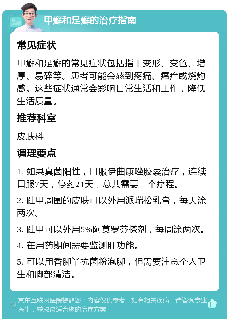 甲癣和足癣的治疗指南 常见症状 甲癣和足癣的常见症状包括指甲变形、变色、增厚、易碎等。患者可能会感到疼痛、瘙痒或烧灼感。这些症状通常会影响日常生活和工作，降低生活质量。 推荐科室 皮肤科 调理要点 1. 如果真菌阳性，口服伊曲康唑胶囊治疗，连续口服7天，停药21天，总共需要三个疗程。 2. 趾甲周围的皮肤可以外用派瑞松乳膏，每天涂两次。 3. 趾甲可以外用5%阿莫罗芬搽剂，每周涂两次。 4. 在用药期间需要监测肝功能。 5. 可以用香脚丫抗菌粉泡脚，但需要注意个人卫生和脚部清洁。