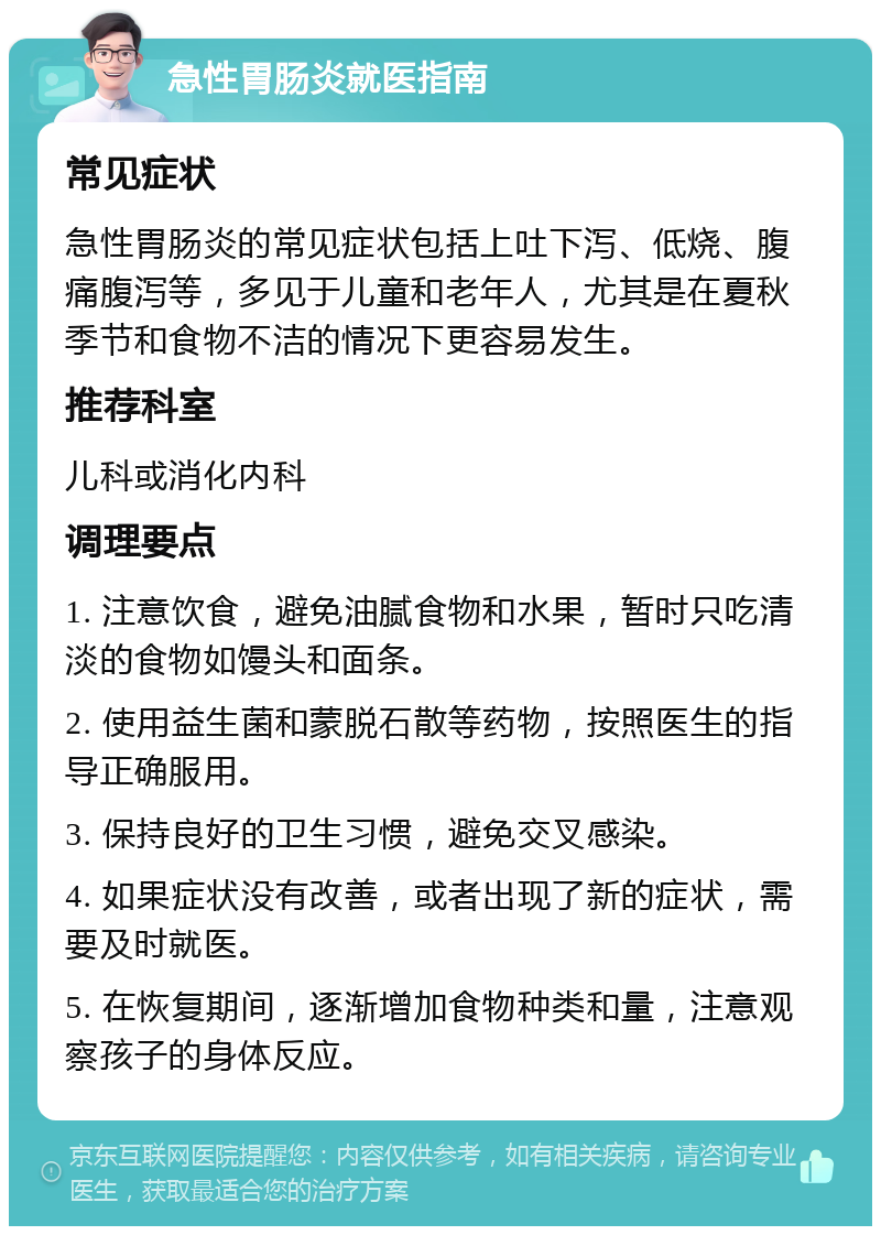 急性胃肠炎就医指南 常见症状 急性胃肠炎的常见症状包括上吐下泻、低烧、腹痛腹泻等，多见于儿童和老年人，尤其是在夏秋季节和食物不洁的情况下更容易发生。 推荐科室 儿科或消化内科 调理要点 1. 注意饮食，避免油腻食物和水果，暂时只吃清淡的食物如馒头和面条。 2. 使用益生菌和蒙脱石散等药物，按照医生的指导正确服用。 3. 保持良好的卫生习惯，避免交叉感染。 4. 如果症状没有改善，或者出现了新的症状，需要及时就医。 5. 在恢复期间，逐渐增加食物种类和量，注意观察孩子的身体反应。