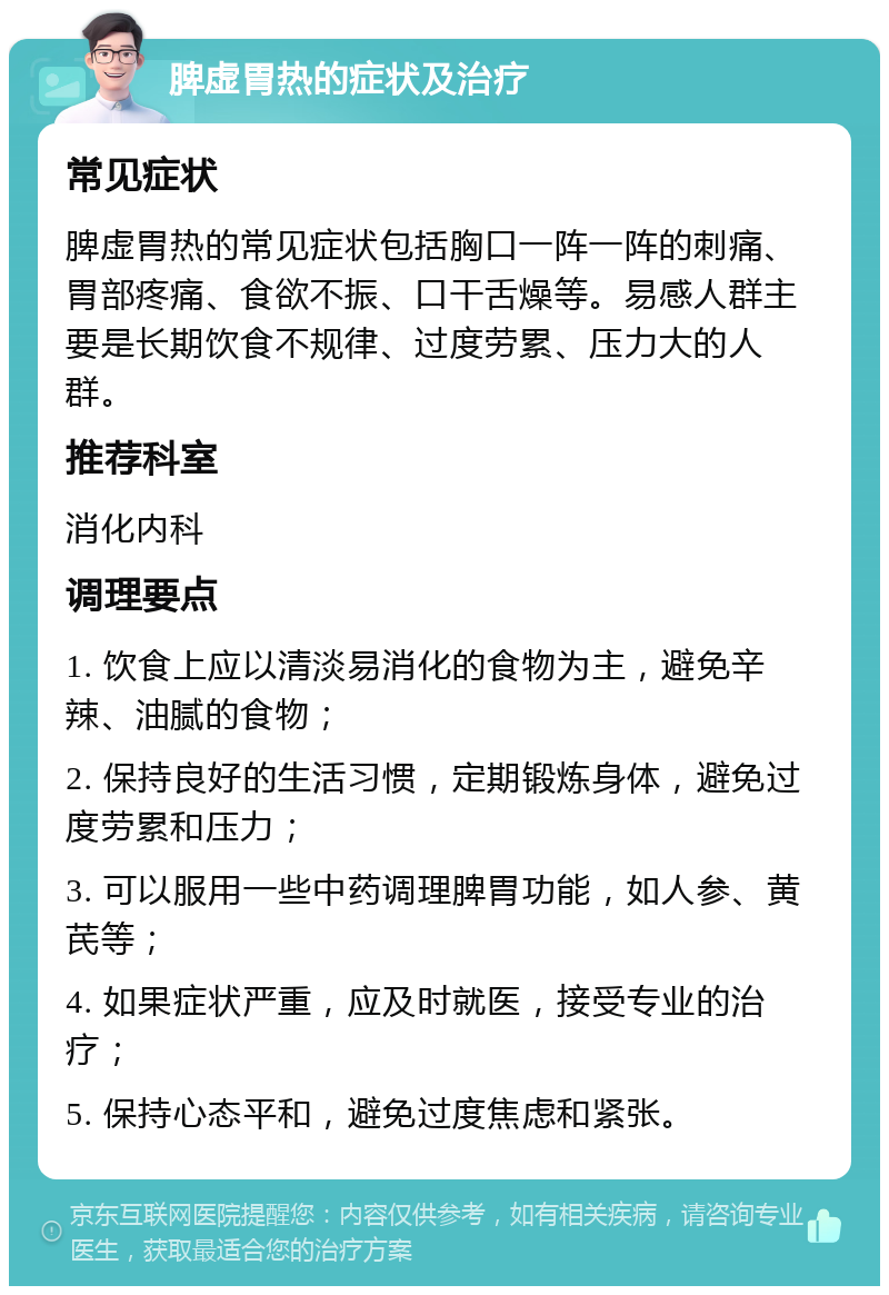 脾虚胃热的症状及治疗 常见症状 脾虚胃热的常见症状包括胸口一阵一阵的刺痛、胃部疼痛、食欲不振、口干舌燥等。易感人群主要是长期饮食不规律、过度劳累、压力大的人群。 推荐科室 消化内科 调理要点 1. 饮食上应以清淡易消化的食物为主，避免辛辣、油腻的食物； 2. 保持良好的生活习惯，定期锻炼身体，避免过度劳累和压力； 3. 可以服用一些中药调理脾胃功能，如人参、黄芪等； 4. 如果症状严重，应及时就医，接受专业的治疗； 5. 保持心态平和，避免过度焦虑和紧张。