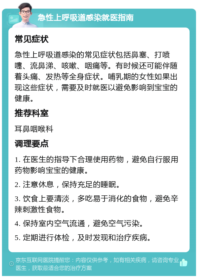 急性上呼吸道感染就医指南 常见症状 急性上呼吸道感染的常见症状包括鼻塞、打喷嚏、流鼻涕、咳嗽、咽痛等。有时候还可能伴随着头痛、发热等全身症状。哺乳期的女性如果出现这些症状，需要及时就医以避免影响到宝宝的健康。 推荐科室 耳鼻咽喉科 调理要点 1. 在医生的指导下合理使用药物，避免自行服用药物影响宝宝的健康。 2. 注意休息，保持充足的睡眠。 3. 饮食上要清淡，多吃易于消化的食物，避免辛辣刺激性食物。 4. 保持室内空气流通，避免空气污染。 5. 定期进行体检，及时发现和治疗疾病。