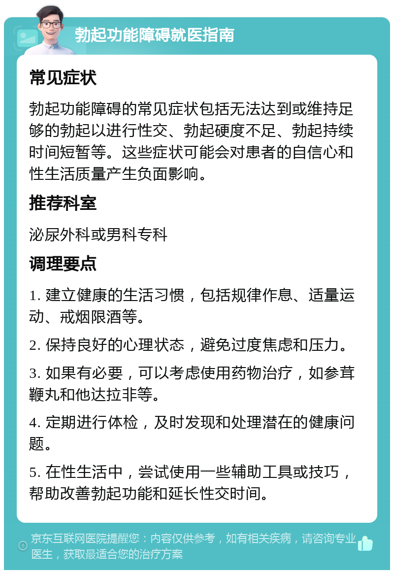 勃起功能障碍就医指南 常见症状 勃起功能障碍的常见症状包括无法达到或维持足够的勃起以进行性交、勃起硬度不足、勃起持续时间短暂等。这些症状可能会对患者的自信心和性生活质量产生负面影响。 推荐科室 泌尿外科或男科专科 调理要点 1. 建立健康的生活习惯，包括规律作息、适量运动、戒烟限酒等。 2. 保持良好的心理状态，避免过度焦虑和压力。 3. 如果有必要，可以考虑使用药物治疗，如参茸鞭丸和他达拉非等。 4. 定期进行体检，及时发现和处理潜在的健康问题。 5. 在性生活中，尝试使用一些辅助工具或技巧，帮助改善勃起功能和延长性交时间。