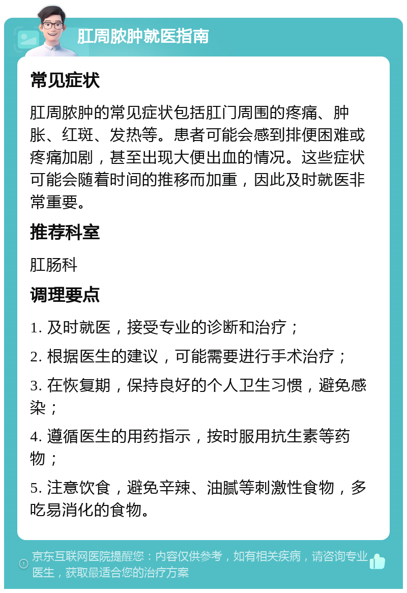 肛周脓肿就医指南 常见症状 肛周脓肿的常见症状包括肛门周围的疼痛、肿胀、红斑、发热等。患者可能会感到排便困难或疼痛加剧，甚至出现大便出血的情况。这些症状可能会随着时间的推移而加重，因此及时就医非常重要。 推荐科室 肛肠科 调理要点 1. 及时就医，接受专业的诊断和治疗； 2. 根据医生的建议，可能需要进行手术治疗； 3. 在恢复期，保持良好的个人卫生习惯，避免感染； 4. 遵循医生的用药指示，按时服用抗生素等药物； 5. 注意饮食，避免辛辣、油腻等刺激性食物，多吃易消化的食物。