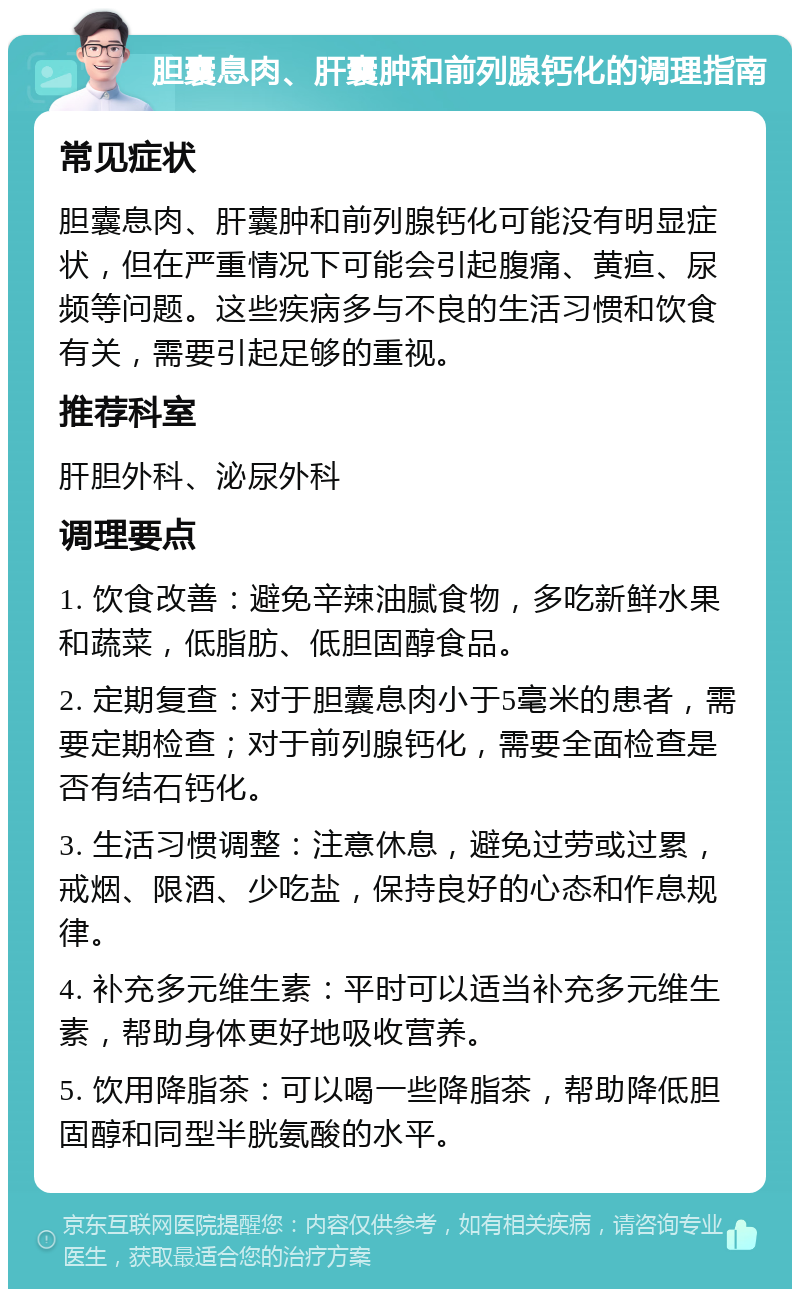 胆囊息肉、肝囊肿和前列腺钙化的调理指南 常见症状 胆囊息肉、肝囊肿和前列腺钙化可能没有明显症状，但在严重情况下可能会引起腹痛、黄疸、尿频等问题。这些疾病多与不良的生活习惯和饮食有关，需要引起足够的重视。 推荐科室 肝胆外科、泌尿外科 调理要点 1. 饮食改善：避免辛辣油腻食物，多吃新鲜水果和蔬菜，低脂肪、低胆固醇食品。 2. 定期复查：对于胆囊息肉小于5毫米的患者，需要定期检查；对于前列腺钙化，需要全面检查是否有结石钙化。 3. 生活习惯调整：注意休息，避免过劳或过累，戒烟、限酒、少吃盐，保持良好的心态和作息规律。 4. 补充多元维生素：平时可以适当补充多元维生素，帮助身体更好地吸收营养。 5. 饮用降脂茶：可以喝一些降脂茶，帮助降低胆固醇和同型半胱氨酸的水平。