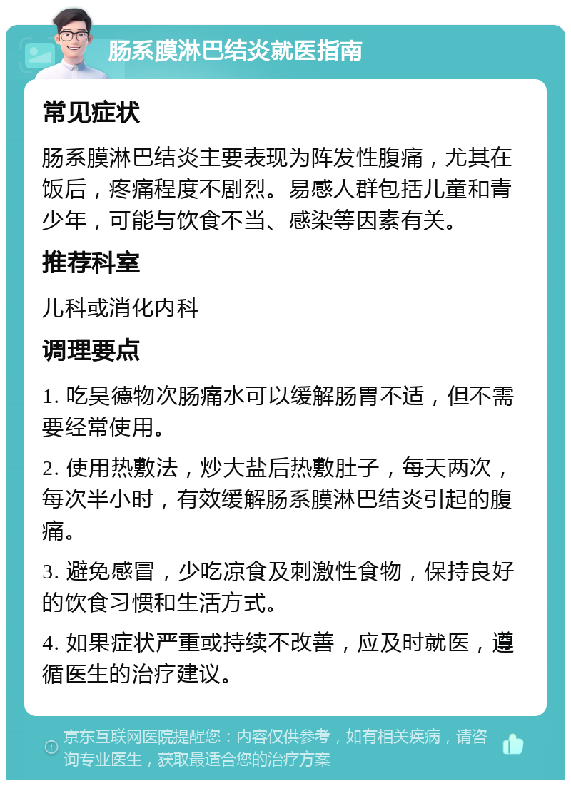 肠系膜淋巴结炎就医指南 常见症状 肠系膜淋巴结炎主要表现为阵发性腹痛，尤其在饭后，疼痛程度不剧烈。易感人群包括儿童和青少年，可能与饮食不当、感染等因素有关。 推荐科室 儿科或消化内科 调理要点 1. 吃吴德物次肠痛水可以缓解肠胃不适，但不需要经常使用。 2. 使用热敷法，炒大盐后热敷肚子，每天两次，每次半小时，有效缓解肠系膜淋巴结炎引起的腹痛。 3. 避免感冒，少吃凉食及刺激性食物，保持良好的饮食习惯和生活方式。 4. 如果症状严重或持续不改善，应及时就医，遵循医生的治疗建议。