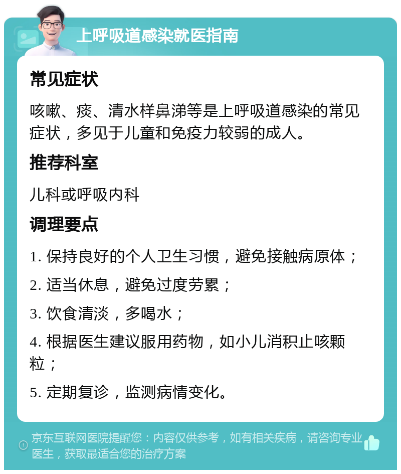 上呼吸道感染就医指南 常见症状 咳嗽、痰、清水样鼻涕等是上呼吸道感染的常见症状，多见于儿童和免疫力较弱的成人。 推荐科室 儿科或呼吸内科 调理要点 1. 保持良好的个人卫生习惯，避免接触病原体； 2. 适当休息，避免过度劳累； 3. 饮食清淡，多喝水； 4. 根据医生建议服用药物，如小儿消积止咳颗粒； 5. 定期复诊，监测病情变化。