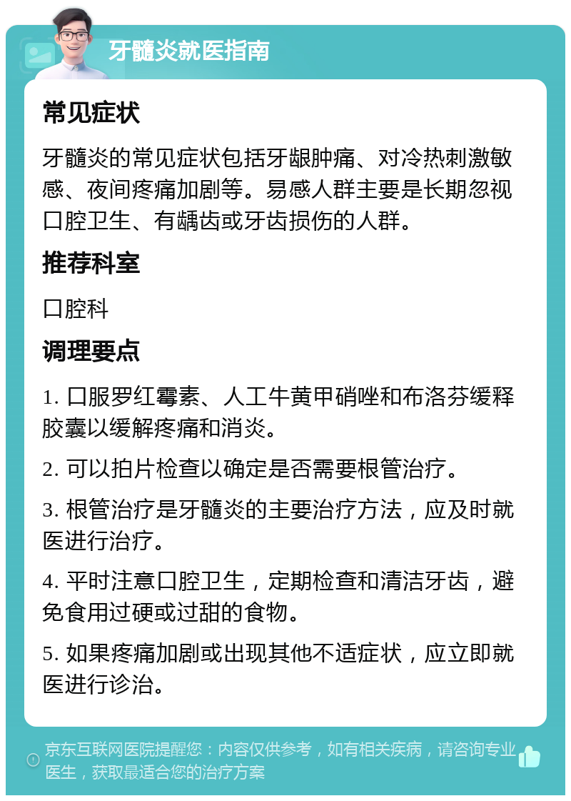 牙髓炎就医指南 常见症状 牙髓炎的常见症状包括牙龈肿痛、对冷热刺激敏感、夜间疼痛加剧等。易感人群主要是长期忽视口腔卫生、有龋齿或牙齿损伤的人群。 推荐科室 口腔科 调理要点 1. 口服罗红霉素、人工牛黄甲硝唑和布洛芬缓释胶囊以缓解疼痛和消炎。 2. 可以拍片检查以确定是否需要根管治疗。 3. 根管治疗是牙髓炎的主要治疗方法，应及时就医进行治疗。 4. 平时注意口腔卫生，定期检查和清洁牙齿，避免食用过硬或过甜的食物。 5. 如果疼痛加剧或出现其他不适症状，应立即就医进行诊治。