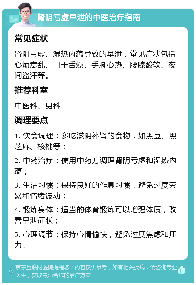 肾阴亏虚早泄的中医治疗指南 常见症状 肾阴亏虚、湿热内蕴导致的早泄，常见症状包括心烦意乱、口干舌燥、手脚心热、腰膝酸软、夜间盗汗等。 推荐科室 中医科、男科 调理要点 1. 饮食调理：多吃滋阴补肾的食物，如黑豆、黑芝麻、核桃等； 2. 中药治疗：使用中药方调理肾阴亏虚和湿热内蕴； 3. 生活习惯：保持良好的作息习惯，避免过度劳累和情绪波动； 4. 锻炼身体：适当的体育锻炼可以增强体质，改善早泄症状； 5. 心理调节：保持心情愉快，避免过度焦虑和压力。