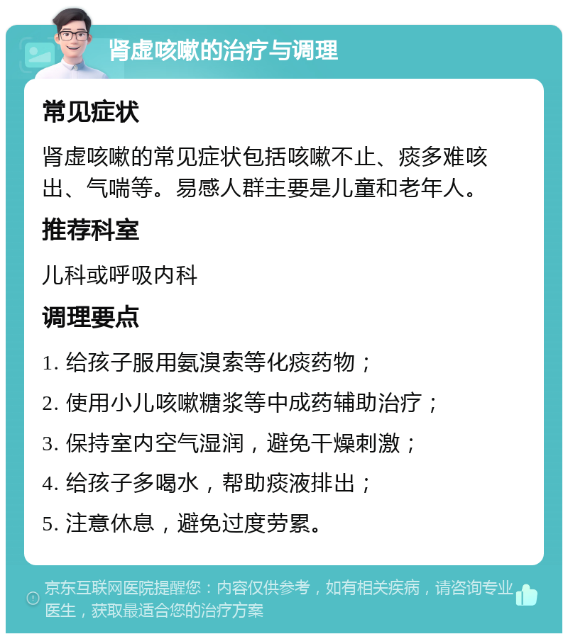 肾虚咳嗽的治疗与调理 常见症状 肾虚咳嗽的常见症状包括咳嗽不止、痰多难咳出、气喘等。易感人群主要是儿童和老年人。 推荐科室 儿科或呼吸内科 调理要点 1. 给孩子服用氨溴索等化痰药物； 2. 使用小儿咳嗽糖浆等中成药辅助治疗； 3. 保持室内空气湿润，避免干燥刺激； 4. 给孩子多喝水，帮助痰液排出； 5. 注意休息，避免过度劳累。